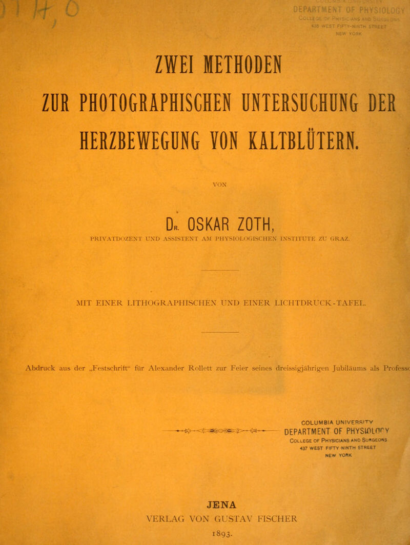 ZUR PHOTOGRÄPHISCHEN UNTERSUCHUNG DER HERZBEWEGUNG VON KALTBLÜTERN. D.. OSKAR ZOTH, PRIVATDiiZKNT UXD ASSISTEXT AM PHYSIULf)GISCHEX IXSTITUTE ZU (VRAZ. MIT EINER LITHOGRAPIIISCHEX UND EINER LICHTDRUCK-TAFEL. Abdruck aus der „Festschritt für Alexander RoUett zur Feier seines dreissigjährigen Jubiläums als Professc COLUMBIA UNIVERRITV -^;>--=^^^'ii^— DEPARTMENT OF PHYSlPLnrv College of Physicians and Su»geons 437 west fiftv ninth street NEW YORK JENA VERLAG VON GUSTAN' FISCHER 1893-