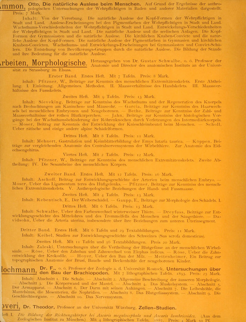TTlTTinn Ot^o, Die natürliche Auslese beim Menschen. Auf Grund der Ergebnisse der anthro- ^^^^^^^^^^) pologischen Untersuchungen der Wehrpflichtigen in Baden und anderer Materialien dargestellt. Preis: 7 Mark. Inhalt: Von der Vererbung. Die natürliche Auslese der Kopf-P'ormen der Wehrpflichtigen in Stadt und Land. Auslese-Erscheinungen bei den Pigmentfarben der Wehrpflichtigen in Stadt und Land. Wachsthums-Verschiedenheiten der Wehrpflichtigen in Stadt und Land. Entwickelungs-Verschiedenheiten der Wehrpflichtigen in Stadt und Land. Die natürliche Auslese und die seelischen Anlagen. Die Kopf- Formen der Gymnasiasten und die natürliche Auslese. Die kirchlichen Knaben-Convicte und die natür- liche Auslese cler Kopf-Formen. Die natürliche Auslese der Pigmentfarben in Gymnasien und kirchlichen Knaben-Convicten. Wachsthums- und Entwickelungs-Erscheinungen bei Gymnasiasten und Convict-Schü- lern. Die Entstehung von Bevölkerungs-Gruppen durch die natürliche Au.slese. Die Bildung der Stände und ihre Bedeutung für die natürliche Auslese. yTlPlfpn IVToPnll nlncriQpVl P Herausgegeben von Dr. Gustav Schwalbe, o. ö. Professor der UUUIIUII, iYiUI pilUlU^lbUllt;. Anatomie und Director des anatomischen Listituts an der Uni\er- sität zu Strassburg im Elsass. Erster Band. Erstes Heft. Mit 7 Tafeln. Preis: 8 Mark. Inhalt: Pfitzner, W., Beiträge zur Kenntnis des menschlichen Extrcmitätenskelets. Enste Abthei- lung. I. Einleitung. Allgemeines. Methoden. IL Maassverhältnisse des llandskelcts. 111. Maassver- hältnisse des Fussskelets. Zweites Heft. Mit g Tafeln. Preis: 13 Mark. Inhalt: Sieveking, Beiträge zur Kenntni.ss des Wach.sthums und der Regeneration des Knorpels nach Beobachtungen am Kaninchen- und Mäuseohr. — Garcia, Heiträge zur Kenntniss des Haarwech- sels bei menschlichen Embryonen und Neugeborenen. — Bethe, Beiträge zur Kenntniss der Zahl- und Maassverhältnisse der rothen Blutkörperchen. — Jahn, Beiträge zur Kenntni.ss der histologischen Vor- gänge bei der Wach.sthum.sbchinderung der R()hrenknochen durch Verletzungen des Intermediärknorpel.s. — Moser, Beitrag zur Kenntnis der Entwicklung der Ktn'e.schlcimbeutel beim Menschen. — .Scholl, Ueber rätische und einige andere alpine Schädelformen. Drittes Heft. Mit 8 Tafeln. Preis: i 1 Mark. Inhalt: Mchnert, (xastrulation und Keimblätterbildung der Fmys lutaria taurica. Krippen, Bei- träge zur vergleichenden Anatomie d(s CentralnerNen.systems der W'irbelthiere. Zur Anatomie des Eid- echsengehirns. Agiertes Heft. Mit 2 Tafeln. Preis: 12 Mark. Inhalt: Pfitzner, W., Beiträge zur Kenntni.ss des menschlichen ExtremitättMiskelels. Zweite Ab- theiluiig: W. Die .Sesambeine des menschlichen Körpers. Zweiter Band. Erstes Heft. Mit 12 Tafeln. Preis: 16 Mark. Inhalt: Aschoff, Beitrag zur Entwicklungsgeschichte der Arterien beim menschlichen Embryo. — Moser, Ueber das Ligamentum teres des Hüftgelenks. — Pfitzner, Beiträge zur Kenntniss des mcnsch- Hchen Extremitätenskelets. \\ Anthropologische Beziehungen der Hand- und Fu.ssmaasse. Zweites Heft. Mit 4 Tafeln. Preis: 13 Mark. Inhalt: Reben tisch, E., Der Weibcrschädel. — Gaupp, E., Beiträge zur Morphologie des Schädels. I. Drittes Heft. Mit 6 Tafeln. Preis: 13 Mark. Inhalt: .Schwalbe, Ueber den Farbenwechsel winterweisser Thiere. - Dreyfuss, Beiträge zur Ent- wicklungsgeschichte des Mittelohres und des Trommelfells des Menschen und der .Säugethiere. — Da- vidsohn, LTeber die Arteria uterina, insbesondere über ihre Beziehungen zum unteren Uterinsegment. Dritter Band. Erstes Heft. Mit 6 Tafeln und 29 Textabbildungen. Preis: i i Mark. Inhalt: K ei bei, vStudien zur Entwicklungsgeschichte des .Schweines (Sus scrofa domesticus). Zweites Heft. Mit 11 Tafeln und 56 Textabbildungen. Preis 20 Mark. Irihalt: Zaleski, Untersuchungen über die Vertheilung der Blutgefässe an der menschlichen Wirbel- säule. — Rose, Ueber den Zahnbau und Zahnwechsel von Elephas indicus. — Rose, Ueber die Zahn- entwicklung der Krokodile. — Hoyer, Ueber den Bau der Milz. — INIettenheimer, Ein Beitrag zur topographischen Anatomie der Brust, Bauch- und Beckenhöhle der neugeborenen Kinder. 10Phm3rin ^^' ^■' '^' ■ ^^'■'^f'^^sor der Zoologie a. d. ITniversität Rostock, Untersuchungen über ' den Bau der Brachiopoden. Mit 7 lithographischen Tafeln. 1893. Preis: 25 Mark. Inhalt: Abschnitt i. Die Schale. — Abschnitt 2. Allgemeine Beschreibung der äusseren Morphologie. - Abschnitt 3. Die Körperwand und der Mantel. — Abschnitt 4. Das ^luskelsystem. — Abschnitt 5. Der Armapparat. — Abschnitt 6. Der Darm mit seinen Anhängen. — Abschnitt 7. Die Leibeshöhle, die Mantelsinus, die Mesenterien, die Nephridien. — Abschnitt 8. Das Blutgefässsystem. — Abschnitt o. Die Geschlechtsorgane. — Abschnitt 10. Das Nervensystem. DVGn, Dr. Theodor, Professor an der Universität Würzburg, Zellen-Studien. It-ft I. /)/r BildIIIIg der Richfitiigskörpfr bei Ascaris iiiegalocephala und Ascaris luiiihrieoides. (Aus dem Zoologischen Institut zu München.) Mit 4 lithographischen Tafeln. 1887. Preis: 4 Mark ^o Pf