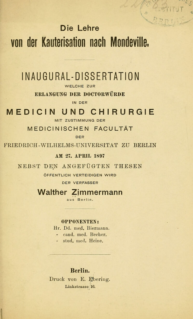 ''.4 Die Lehre von der Kauterisation nacli IVIondeville, INAUGURAL-DISSERTATION WELCHE ZUR ERLANGUNG DER DOCTORWÜRDE IN DER MEDICIN UND CHIRURGIE MIT ZUSTIMMUNG DER MEDICiNISCHEN FACULTÄT DER FRIEDRIOH-WILHELMS-üNIVEßSlTAT ZU BERLIN AM 27. APRIL 1897 NEBST DEN ANGEFÜGTEN THESEN ÖFFENTLICH VERTEIDIGEN WIRD DER VERFASSER Walther Zimmermann aus Berlin. OPPONENTEN: Hr. Dd. med. Biermann. - cand. med. Becher. - stud. med. Heine. Berlin. Druck von E. ^bering. Liukstrasse 16.