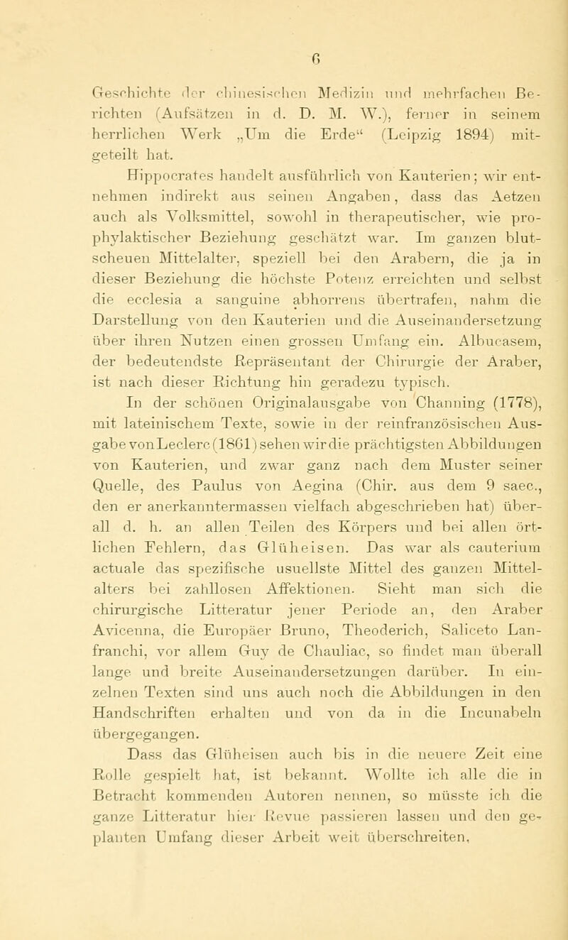 Gesrhichte iler cliiiiesischon Me'üziu nnrl inphvfachfii Be- richten (Aufsätzen in d. D. M. W.), fenior in seinem herrlichen Werk „Um die Erde (Leipzig 1894) mit- geteilt hat. Hippocrates handelt ausführlich von Kauterien; wir ent- nehmen indirekt aus seinen Angaben, dass das Aetzen auch als Volksmittel, sowohl in therapeutischer, wie pro- phylaktischer Beziehung geschätzt war. Im ganzen blut- scheuen Mittelalter, speziell bei den Arabern, die ja in dieser Beziehung die höchste Potenz erreichten und selbst die ecclesia a sanguine abhorrens übertrafen, nahm die Darstellung von den Kauterien und die Auseinandersetzung über ihren Nutzen einen grossen ümfraig ein. Albucasem, der bedeutendste Repräsentant der Chirurgie der Araber, ist nach dieser Richtung hin geradezu typisch. In der schönen Originalausgabe von Channing (1778), mit lateinischem Texte, sowie in der reinfranzösischen Aus- gabe vonLeclerc(18Gl) sehen wir die prächtigsten Abbildungen von Kauterien, und zwar ganz nach dem Muster seiner Quelle, des Paulus von Aegina (Chir. aus dem 9 saec, den er anerkanntermassen vielfach abgeschrieben hat) über- all d. h. an allen Teilen des Körpers und bei allen ört- lichen Fehlern, das Grlüheisen. Das war als cauterium actuale das spezifische usuellste Mittel des ganzen Mittel- alters bei zahllosen AfPektionen- Sieht man sich die chirurgische Litteratur jener Periode an, den Araber Avicenna, die Europäer Bruno, Theoderich, Saliceto Lan- franchi, vor allem Guy de ChauHac, so findet man überall lange und breite Auseinandei'setzungen darüber. In ein- zelnen Texten sind uns auch noch die Abbildungen in den Handschriften erhalten und von da in die Incunabeln übergegangen. Dass das Glüheisen auch bis in die neuere Zeit eine Rolle gespielt liat, ist bekannt. Wollte ich alle die in Betracht kommenden Autoren nennen, so müsste ich die ganze Litteratur hier Revue passieren lassen und den ge- planten Umfang dieser Arbeit weit überschreiten,