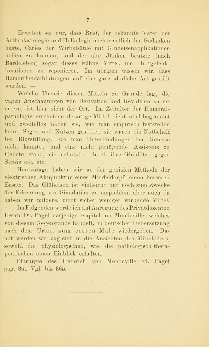 Erwähnt sei nur, class Rust, rler bekannte Vater der Arthroka::olog{e und Helkologie noch ernstlich den Cxedanken hegte, Caries der Wirbelsäule mit Glüheisenapplikatiouen heilen zu können, und der alte Jünken beutzte (nach Bardeleben) sogar dieses kühne Mittel, um Hüftgelenk- luxationen zu reponieren. Im übrigen wissen wir, dass Hamorrhoidalblutungen auf eine ganz ähnliche Art gestillt wurden. — Welche Theorie diesen Mitteln zu Grunde lag, die vagen Anschauungen von Derivation und Revulsion zu er- örtern, ist hier nicht der Ort. Im Zeitalter der Humoral- pathologie erscheinen derartige Mittel nicht übel begründet luid zweifellos haben sie, wie man empirisch feststellen kann, Segen und Nutzen gestiftet, sie waren ein Notbehelf bei Blutstillung, wo man Unterbindungen der Gefässe nicht kannte, und eine nicht genügende Assistenz zu Gebote stand, sie schützten durch ihre Glühhitze gegen Sepsis etc. etc. Heutzutage haben wir an der genialen Methode der elektrischen Akupunktur eines Middeldorpff einen besseren Ersatz. Das Glüheisen ist vielleicht nur noch zum Zwecke der Erkennung von Simulation zu empfehlen, aber auch da haben wir mildere, nicht sicher weniger wirkende Mittel. ImEolgenden werde ich auf Anregung desPrivatdozentea Herrn Dr. Pagel dasjenige Kapitel aas Mondeville, welches von diesem Gegenstande handelt, in deutscher Uebersetzung nach dem Urtext zum ersten Male wiedergeben. Da- mit werden wir zugleich in die Ansichten des Mittelalters, sowohl -die physiologischen, wie die pathologisch-thera- peutischen einen Einblick erhalten. Chirurgie des Heinrich von Mondeville ed, Pagel pag. 351 Vgl. bis 365.