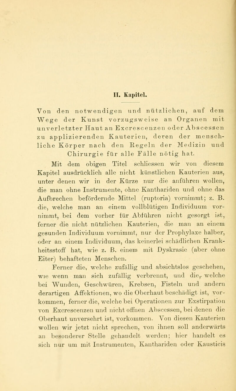 II. Kapitel. Von den notwendigen und nützlichen, auf dem Wege der Kunst vorzugsweise an Organen mit unverletzter Haut an Excrescenzen oder Ahscessen zu applizierenden Kauterien, deren der mensch- liche Körper nach den Kegeln der Medizin und Chirurgie für alle Fälle nötig hat. Mit dem obigen Titel schliessen wir von diesem Kapitel ausdrücklich alle nicht künstlichen Kauterien aus, unter denen wir in der Kürze nur die anführen wollen, die man ohne Instrumente, ohne Kanthariden und ohne das Aufbrechen befördernde Mittel (ruptoria) vornimmt; z. B. die, welche man an einem vollblütigen Individuum vor- nimmt, bei dem vorher für Abführen nicht gesorgt ist, ferner die nicht nützlichen Kauterien, die man an einem gesunden Individuum vornimmt, nur der Prophylaxe halber, oder an einem Individuum, das keinerlei schädlichen Krank- heitsstoff hat, wie z. B. einem mit Dyskrasie (aber ohne Eiter) behafteten Menschen. Ferner die, welche zufällig und absichtslos geschehen, wie wenn man sich zufällig verbrennt, und die,- welche bei Wunden, Geschwüren, Krebsen, Fisteln und andern derartigen Affektionen, wo die Oberhaut beschädigt ist, vor- kommen, ferner die, welche bei Operationen zur Exstirpation von Excrescenzen und nicht offnen Abscessen, bei denen die Oberhaut unversehrt ist, vorkommen. Von diesen Kauterien wollen wir jetzt nicht sprechen, von ihnen soll anderwärts an besonderer Stelle gehandelt werden; hier handelt es sich nur um mit Instrumenten, Kanthariden oder Kausticis