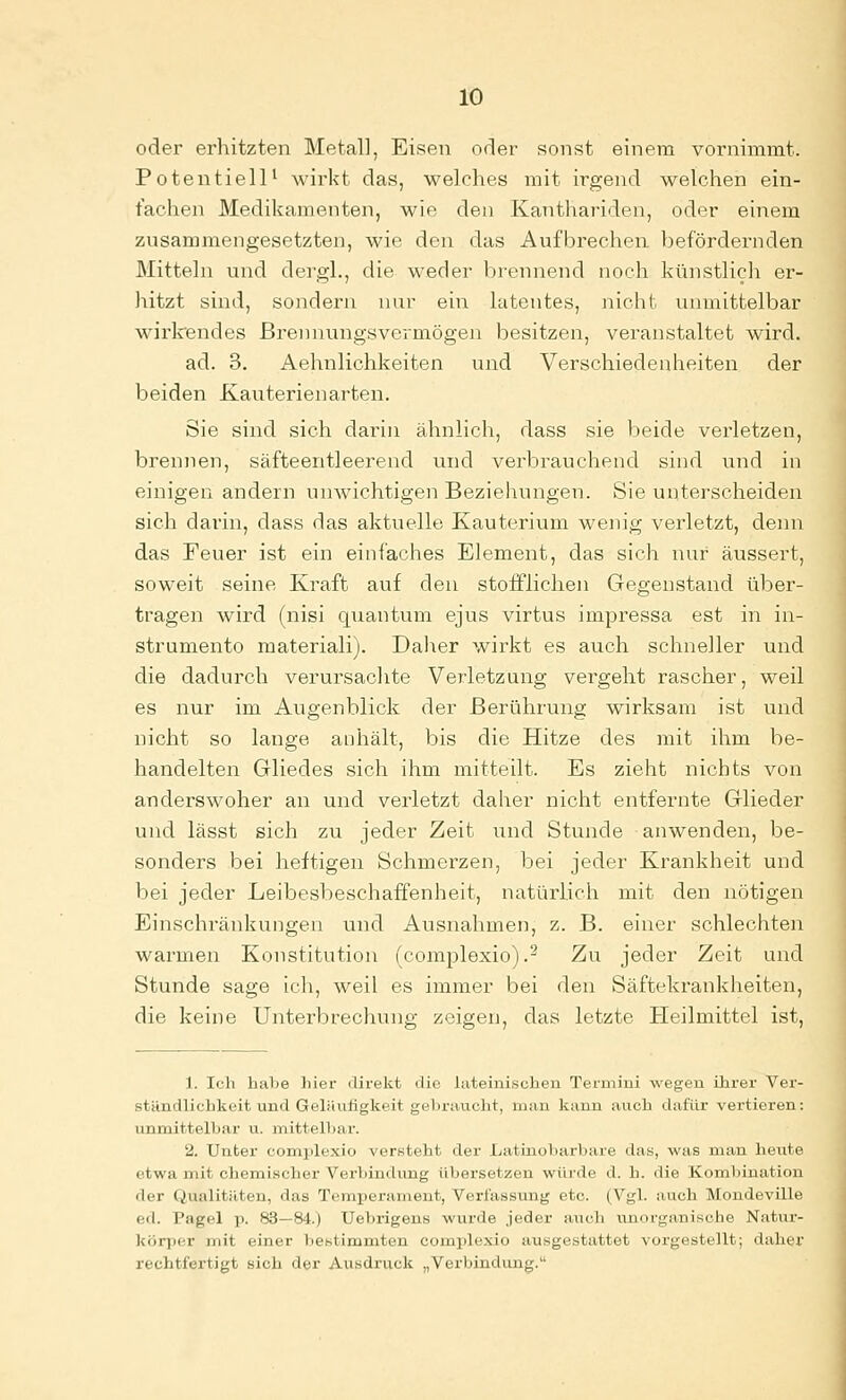 oder erhitzten Metall, Eisen oder sonst einem vornimmt. Potentiell' wirkt das, welches mit irgend welchen ein- fachen Medikamenten, wie den Kanthariden, oder einem zusammengesetzten, wie den das Aufbrechen befördernden Mitteln und dergl., die weder brennend noch ktinstlicli er- hitzt sind, sondern nur ein latentes, nicht unmittelbar wirkendes ßrennungsvermögen besitzen, veranstaltet wird, ad. 3. Aehnlichkeiten und Verschiedenheiten der beiden Kauterienarten. Sie sind sich darin ähnlich, dass sie beide verletzen, brennen, säfteentleerend und verbrauchend sind und in einigen andern unwichtigen Beziehungen. Sie unterscheiden sich darin, dass das aktuelle Kauterium wenig verletzt, demi das Feuer ist ein einfaches Element, das sich nur äussert, soweit seine Kraft auf den stolflichen Gegenstand über- tragen wird (nisi quantum ejus virtus impressa est in in- strumento materiali). Daher wirkt es auch schneller und die dadurch verursachte Verletzung vergeht rascher, weil es nur im Augenblick der Berührung wirksam ist und nicht so lange anhält, bis die Hitze des mit ihm be- handelten Gliedes sich ihm mitteilt. Es zieht nichts von anderswoher an und verletzt daher nicht entfernte Glieder und lässt sich zu jeder Zeit und Stunde anwenden, be- sonders bei heftigen Schmerzen, bei jeder Krankheit und bei jeder Leibesbeschaffenheit, natürlich mit den nötigen Einschiänkungen und Ausnahmen, z. B. einer schlechten warmen Konstitution (complexio).^ Zu jeder Zeit und Stunde sage ich, weil es immer bei den Säftekrankheiten, die keine Unterbrechung zeigen, das letzte Heilmittel ist. 1. Ich habe hier direkt die hiteinischen Termini wegen ihrer Ver- ständlichkeit und Geläufigkeit gebraucht, man kann auch dafür vertieren: unmittelbar u. mittelbai-. 2. Unter complexio versteht der Latinobarbare das, was man heute etwa mit chemischer Verbindung übersetzen würde d. h. die Kom1)ination der Qualitäten, das Temperament, Verl'assung etc. (Vgl. auch Moudeville ed. Pagel p. 83—84.) Uebrigeus wurde jeder auch unorganische Natur- körper mit einer bestimmten complexio ausgestattet vorgestellt; daher rechtfertigt sich der Ausdruck „Verbindung.