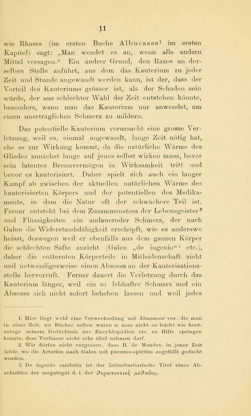 wie Rhases (im ersten Buche Albucases^ im ersten Kapitel) sagt: „Man wendet es an, wenn alle andern Mittel versagen. Ein andi^er Grund, den ßazes an der- selben Stelle anführt, aus dem das Kauterium zu jeder Zeit und Stunde angewandt werden kann, ist der, dass der Vorteil des Kauteriums grösser ist, als der Schaden sein würde, der aus schlechter Wahl der Zeit entstehen könnte, besonders, wenn man das Kauterium nur anwendet, um einen unerträglichen Schmerz zu mildern. Das potentielle Kauterium verursacht eine grosse Ver- letzung, weil es, einmal angewandt, lange Zeit nötig hat, ehe es zur Wirku.ng kommt, da die natürliche Wärme des Gliedes zunächst lange auf jenes selbst wirken muss, bevor sein latentes Brennvermögen iu Wirksamkeit tritt inid bevor es kauterisiert. Daher spielt sich auch ein langer Kampf ab zwischen der aktuellen natürlichen M'^äi-me des kauterisierten Körpers und der potentiellen des Medika- ments, in dem die Natur oft der schwächere Teil ist. Ferner entsteht bei dem Zusammenstoss der Lebensgeister^ und Flüssigkeiten ein andaiiernder Schmerz, der nach Galen die Widerstandsfähigkeit erschöpft, wie es anderswo heisst, deswegen weil er ebenfalls aus dem ganzen Körper die schlechten Säfte anzieht (Galen „de ingenio'' etc.), daher die entfernten Köi-pevteile in Mitleidenschaft zieht und notwendigerweise einen Abscess an der Kauterisations- stelle hervorruft. Ferner dauert die Verletzung tiurch das Kauterium länger, weil ein so lebhafter Schmerz und ein Abscess sich nicht sofort beheben lassen und weil jedes 1. Hier liegt wohl eine Verwecliseliuig mit Almansor vor. die man in einer Zeit, wo Bücher selten waren u. man nicht so leicht wie heut- zutage .seinem Gedächtnis aus Encyklopädien etc. zu Hilfe springen konnte, dem Verfasser nicht sehr übel nehmen darf. 2. Wir dürfen nicht vergessen, dass H. de Mondev. in jener Zeit lebte, wo die Arterien nach Galen mit pneuma-spiritus angefüllt gedacht wurden. 3. De ingenio sanitatis ist der latinoharbai'ische Titel eines Ab- schnittes der megategni d. i. der d's^aTtevriKr] /ued'obos.