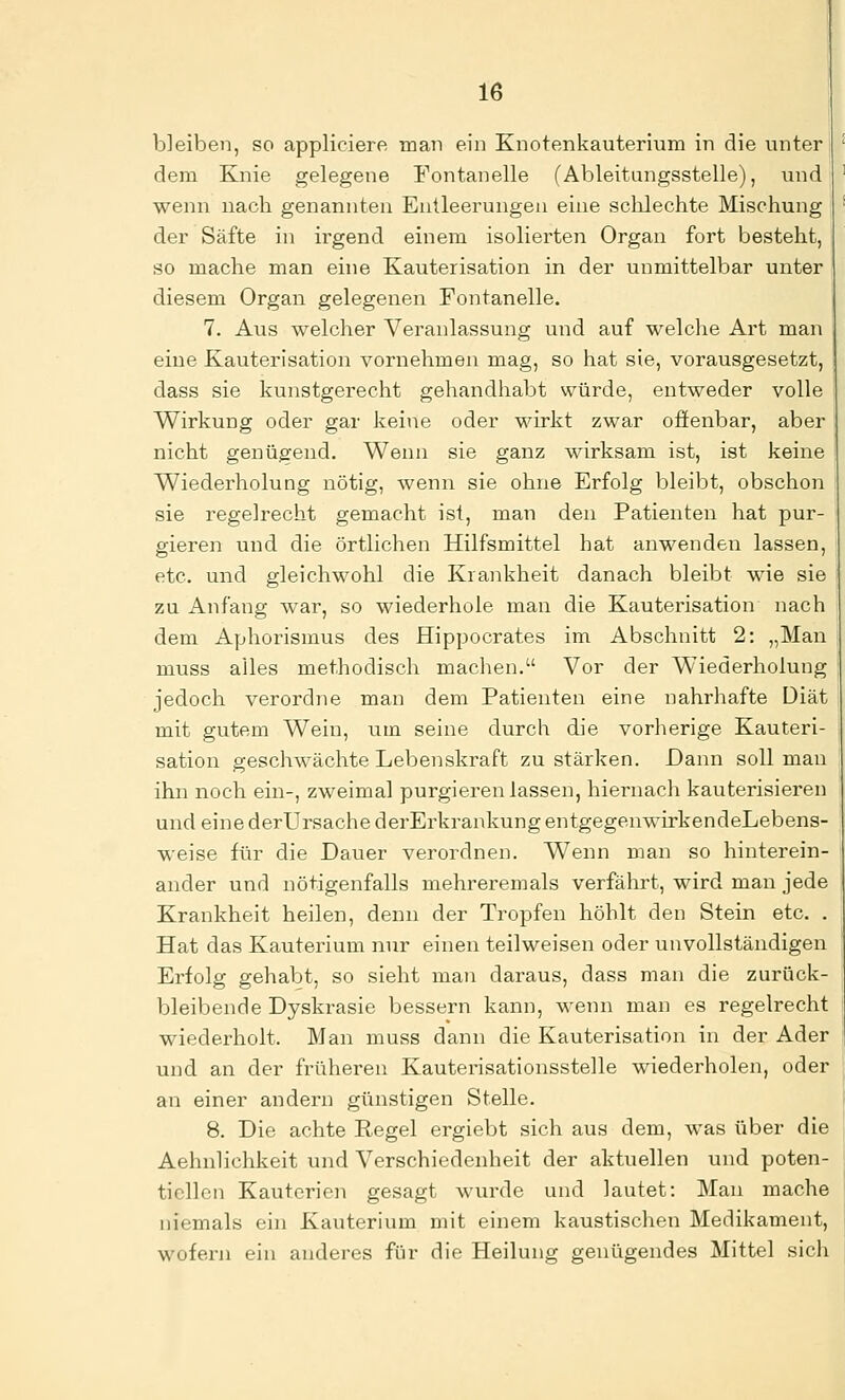 bleiben, so appliciere man ein Knotenkauterium in die unter dem Knie gelegene Fontanelle (Ableitungsstelle), und wenn nach genannten Entleerungen eine schlechte Mischung der Säfte in irgend einem isolierten Organ fort besteht, so mache man eine Kauterisation in der unmittelbar unter diesem Organ gelegenen Fontanelle. 7. Aus welcher Veranlassung und auf welche Art man eine Kauterisation vornehmen mag, so hat sie, vorausgesetzt, dass sie kunstgerecht gehandhabt würde, entweder volle Wirkung oder gar keiiie oder wirkt zwar ofienbar, aber nicht genügend. Wenn sie ganz wirksam ist, ist keine Wiederholung nötig, wenn sie ohne Erfolg bleibt, obschon sie regelrecht gemacht ist, man den Patienten hat pur- gieren und die örtlichen Hilfsmittel hat anwenden lassen, etc. und gleichwohl die Krankheit danach bleibt wie sie zu Anfang war, so wiederhole man die Kauterisation nach dem Aphorismus des Hippocrates im Abschnitt 2: „Man muss alles methodisch machen. Vor der Wiederholung jedoch verordne man dem Patienten eine nahrhafte Diät mit gutem Wein, um seine durch die vorherige Kauteri- sation geschwächte Lebenskraft zu stärken. Dann soll man ihn noch ein-, zweimal purgieren lassen, hiernach kauterisieren und eine derUrsache derErkrankung entgegenwirkendeLebens- weise für die Dauer verordnen. Wenn man so hinterein- ander und nötigenfalls mehreremals verfährt, wird man jede Krankheit heilen, denn der Tropfen höhlt den Stein etc. . Hat das Kauterium nur einen teilweisen oder unvollständigen Erfolg gehabt, so sieht man daraus, dass man die zurück- bleibende Dyskrasie bessern kann, wenn man es regelrecht wiederholt. Man muss dann die Kauterisation in der Ader und an der früheren Kauterisationsstelle wiederholen, oder an einer andern günstigen Stelle. 8. Die achte Regel ergiebt sich aus dem, was über die Aehnlichkeit und Verschiedenheit der aktuellen und poten- tiellen Kauterien gesagt wurde und lautet: Man mache niemals ein Kauterium mit einem kaustischen Medikament, wofern ein anderes für die Heilung genügendes Mittel sich