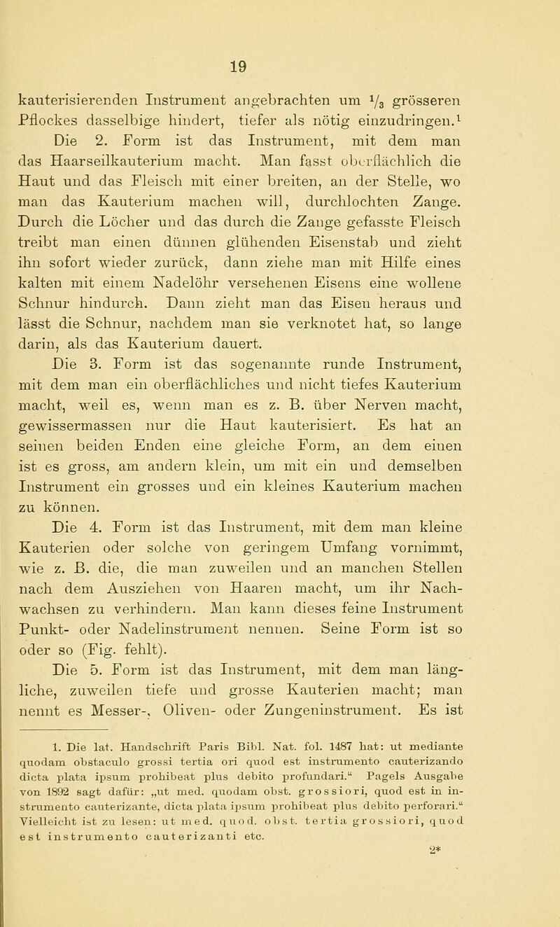 kauterisierenden Instrument ano-ebrachten um ^3 grösseren Pflockes dasselbige hindert, tiefer als nötig einzudringen.^ Die 2. Form ist das Instrument, mit dem man das Haarseilkauterium macht. Man fasst oberflächlich die Haut und das Fleisch mit einer breiten, an der Stelle, wo man das Kauterium machen will, durchlochten Zange. Durch die Löcher und das durch die Zange gefasste Fleisch treibt man einen dünnen glühenden Eisenstab und zieht ihn sofort wieder zurück, dann ziehe man mit Hilfe eines kalten mit einem Nadelöhr versehenen Eisens eine wollene Schnur hindurch. Dann zieht man das Eiseii heraus und lässt die Schnur, nachdem man sie verknotet hat, so lange darin, als das Kauterium dauert. Die 3. Form ist das sogenannte runde Instrument, mit dem man ein oberflächliches und nicht tiefes Kauterium macht, weil es, wenn man es z. B. über Nerven macht, gewissermassen nur die Haut kauterisiert. Es hat an seinen beiden Enden eine gleiche Form, an dem einen ist es gross, am andern klein, um mit ein und demselben Instrument ein grosses und ein kleines Kauterium machen zu können. Die 4. Form ist das Instrument, mit dem man kleine Kauterien oder solche von geringem Umfang vornimmt, wie z. B. die, die man zuweilen und an manchen Stellen nach dem Ausziehen von Haaren macht, um ihr Nach- wachsen zu verhindern. Man kann dieses feine Instrument Punkt- oder Nadelinstrument nennen. Seine Form ist so oder so (Fig. fehlt). Die 5. Form ist das Instrument, mit dem man läng- liche, zuweilen tiefe und grosse Kauterien macht; man nennt es Messer-, Oliven- oder Zungeninstrument. Es ist 1. Die lat. Handsclirift Paris Bibl. Nat. fol. 1487 hat: ut mediante qtiodam obstaculo grossi tertia ori quod est instrumento cauterizando dicta plata iiasum prohibeat plus debito profundari. Pageis Ausgabe von 1892 sagt dafür: „ut med. quodam obst. grossiori, quod est in in- sti-umeuto eauterizante, dicta plata ixjsuni prohibeat plus debito perforari. Vielleicht ist zu lesen: ut med. quod. obst. tertia grossiori, quod est instrum.ento cauterizanti etc. 2*