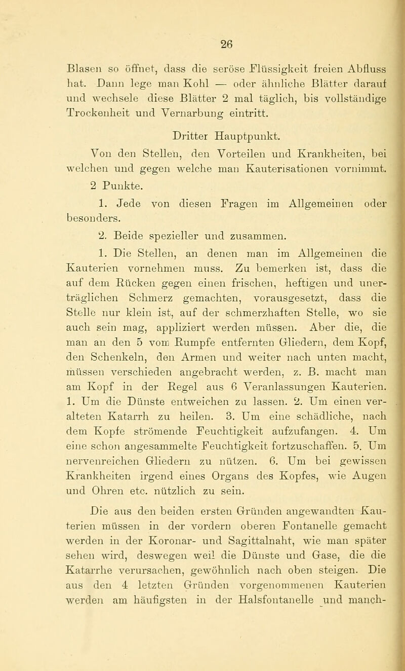 Blasen so öffnet, dass die seröse JFlüssigkeit freien Abflugs hat. Dann lege man Kohl — oder ähnliche Blätter darauf und wechsele diese Blätter 2 mal täglich, bis vollständige Trockenheit und Vernarbung eintritt. Dritter Hauptpunkt. Von den Stellen, den Vorteilen und Krankheiten, bei welchen und gegen welche man Kauterisationen vornimmt. 2 Punkte. 1. Jede von diesen Fragen im Allgemeinen oder besonders. 2. Beide spezieller und zusammen. 1. Die Stellen, an denen man im Allgemeinen die Kauterien vornehmen muss. Zu bemerken ist, dass die auf dem Rücken gegen einen frischen, heftigen und uner- träglichen Schmerz gemachten, vorausgesetzt, dass die Stelle nur klein ist, auf der schmerzhaften Stelle, wo sie auch sein mag, appliziert werden müssen. Aber die, die man an den 5 vom Rumpfe entfernten Gliedern, dem Kopf, den Schenkeln, den Armen und weiter nach unten macht, müssen verschieden angebracht werden, z. B. macht man am Kopf in der Regel aus 6 Veranlassungen Kauterien. 1. Um die Dünste entweichen zu lassen. 2. Um einen ver- alteten Katarrh zu heilen. 3. Um eine schädliche, nach dem Kopfe strömende Feuchtigkeit aufzufangen. 4. Um eine schon angesammelte Feuchtigkeit fortzuschaffen. 5. Um nervenreichen Griiedern zu nützen. 6. Um bei gewissen Krankheiten irgend eines Organs des Kopfes, wie Augen und Ohren etc. nützlich zu sein. Die a\is den beiden ersten Gründen angewandten Kau- terien müssen in der vordem oberen Fontanelle gemacht werden in der Koronar- und Sagittalnaht, wie man später sehen wird, deswegen weil die Dünste und Gase, die die Katarrhe verursachen, gewöhnlich nach oben steigen. Die aus den 4 letzten Gründen vorgenommenen Kauterien werden am häufigsten in der Halsfontanelle und manch-