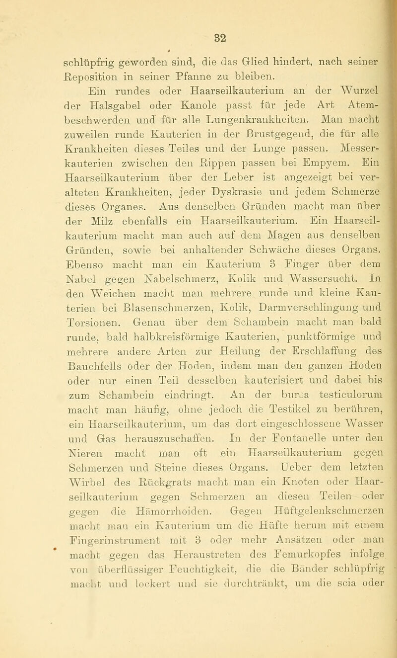 schlüpfrig geworden sind, die das Glied hindert, nach seiner Reposition in seiner Pfanne zu bleiben. Ein rundes oder Haarseilkauterium an der Wurzel der Halsgabel oder Kanole passt für jede Art Atem- beschwerden und für alle Lungenkrankheiten. Man maclit zuweilen i'unde Kauterien in der Brustgegend, die für alle Krankheiten dieses Teiles und der Lunge passen. Messer- kauterien zwischen den Hippen passen bei Empyem. Ein Haarseilkauterium über der Leber ist angezeigt bei ver- alteten Krankheiten, jeder Dyskrasie und jedem Schmerze dieses Organes. Aus denselben Grründen macht man über der Milz ebenfalls ein Haarseilkauterium. Ein Haarseil- kauterium macht man auch auf dem Magen aus denselben Gründen, sowie bei anhaltender Schwäche dieses Organs. Ebenso macht man ein Kauterium 3 Finger über dem Nabel gegen Nabelschmerz, Kolik und Wassersucht. In den Weichen maciit man mehrere runde und kleine Kau- terien bei Blasenschmerzen, Kolik, Darmverschlingung und Torsionen. Genau über dem Scham.bein macht man bald runde, bald halbkreisförmige Kauterien, punktförmige und mehrere andere Arten zur Heilung der Erschlaffung des Bauchfells oder der Hoden, indem man den ganzen Hoden oder nur einen Teil desselben kauterisiert und dabei bis zum Schambein eindringt. An der biir^a testiculorum macht man häufig, ohne jedoch die Testikel zu berühren, ein Haarseilkauterium, um das dort eingeschlossene Wasser und Gas herauszuschaffen. In der Fontanelle unter den Nieren macht man oft ein Haarseilkauterium gegen Schmerzen und Steine dieses Organs, lieber dem letzten Wirbel des Rückgrats macht man ein Knoten oder Haar- seilkauterium gegen Schmerzen an diesen Teilen oder gegen die Hämorrhoiden. Gegen Hüftgclenkschmerzen macht mau ein Kautei'ium um die Hüfte herum mit einem Fingerinstrument mit 3 oder mehr Ansätzen oder man macht gegen das Heraustreten des Femurkopfes infolge von überflüssiger Fcuehtigkeit, die die Bünder schlüpfi'ig niaclit und lockert und sie dui'chtränkt, um die scia oder