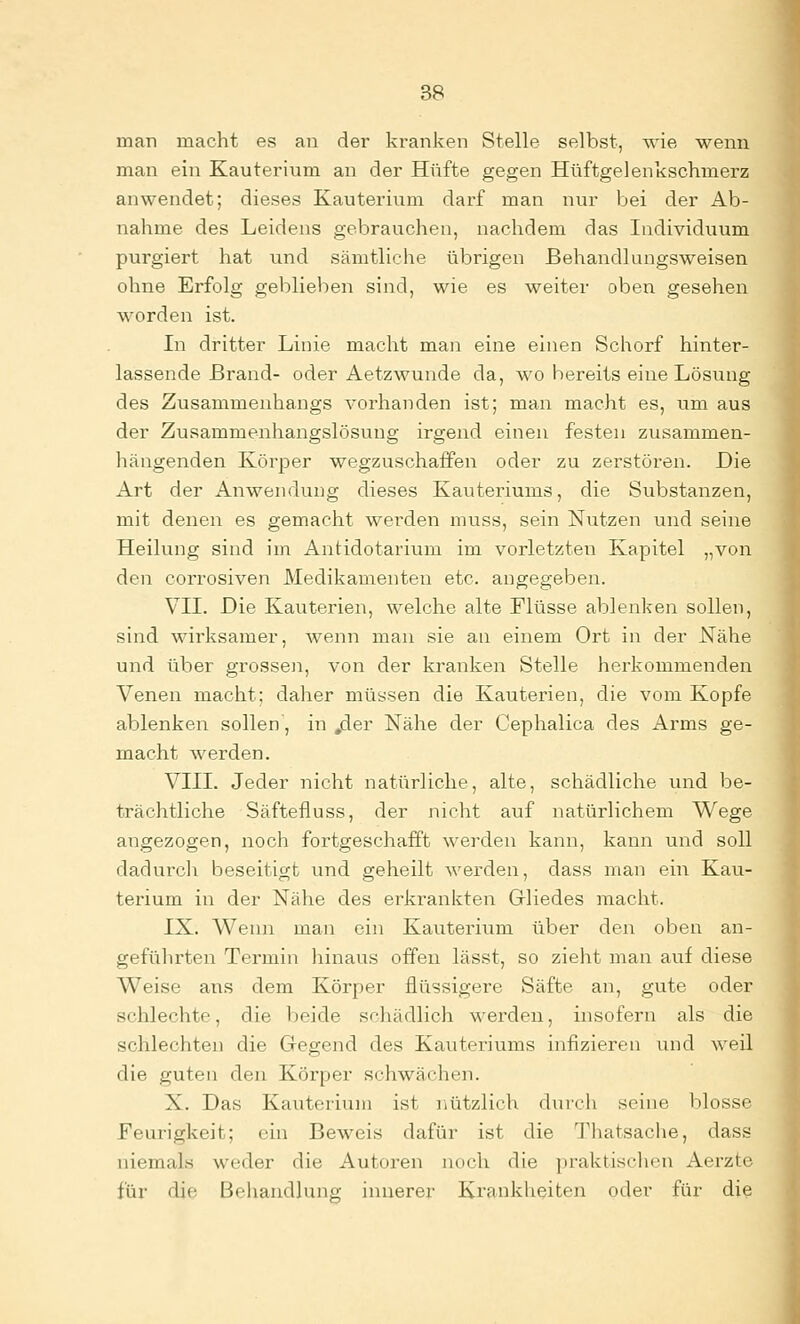 man macht es an der kranken Stelle selbst, wie wenn man ein Kauterium an der Hüfte gegen Hüftgelenkschmerz anwendet; dieses Kauterium darf man nur bei der Ab- nahme des Leidens gebrauchen, nachdem das Individuum purgiert hat und sämtliche übrigen Behandlungsweisen ohne Erfolg geblieben sind, wie es weiter oben gesehen worden ist. In dritter Linie macht man eine einen Schorf hinter- lassende Brand- oder Aetzwunde da, wo bereits eine Lösung des Zusammenhangs vorhanden ist; man macht es, um aus der Zusammenhangslösung irgend einen festen zusammen- hängenden Körper wegzuschaffen oder zu zerstören. Die Art der Anwendung dieses Kauteriums, die Substanzen, mit denen es gemacht werden muss, sein Nutzen und seine Heilung sind im Antidotarium im vorletzten Kapitel „von den corrosiven Medikamenten etc. angegeben. VII. Die Kauterien, welche alte Flüsse ablenken sollen, sind wirksamer, Avenn man sie an einem Ort in der Nähe und über grossen, von der kranken Stelle herkommenden Venen macht; daher müssen die Kauterien, die vom Kopfe ablenken sollen, in .der Nähe der Cephalica des Arms ge- macht werden. VIII. Jeder nicht natürliche, alte, schädliche und be- trächtliche Säftefluss, der nicht auf natürlichem Wege angezogen, noch fortgeschafft werden kann, kann und soll dadurcli beseitigt und geheilt werden, dass man ein Kau- terium in der Nähe des erkrankten Gliedes macht. IX. Wenn man ein Kauterium über den oben an- geführten Termin hinaus offen lässt, so zieht man auf diese Weise ans dem Körper flüssigere Säfte an, gute oder schlechte, die beide schädlich werden, insofern als die schlechten die Gegend des Kauteriums infizieren und weil die guten den Körper schwächen. X. Das Kauterium ist nützlich durch seine blosse Feurigkeit; ein Beweis dafür ist die Thatsache, dass niemals weder die Autoren noch die praktiscluni Aerzte für die Behandlung innerer Ki'ankheiten oder für die