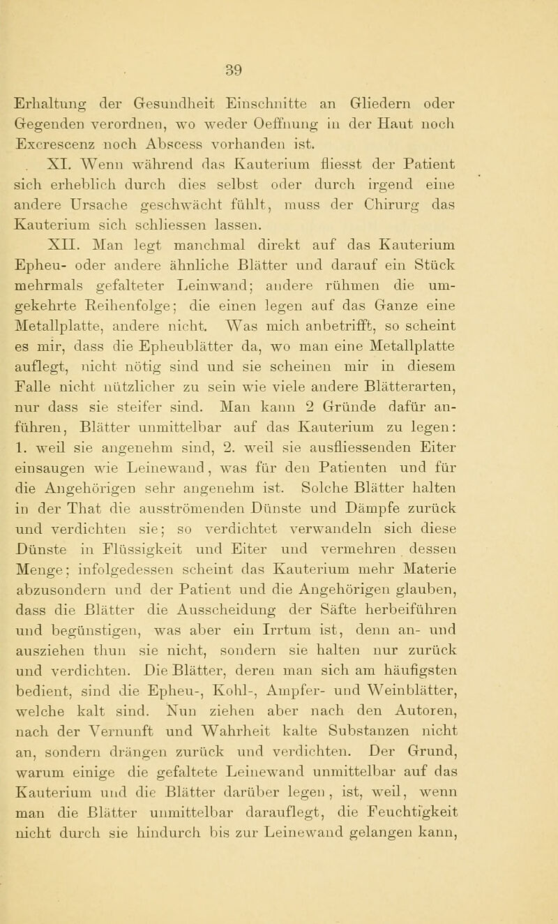 Erhaltung der Gesundheit Einschnitte an Gliedern oder Gegenden verordnen, wo weder Oeffnung ui der Haut noch Excrescenz noch Abscess vorhanden ist. XI. Wenn während das Kauterium fiiesst der Patient sich erheblich durch dies selbst oder durch irgend eine andere Ursache geschwächt fühlt, muss der Chirurg das Kauterium sich schliessen lassen. XII. Man legt manchmal direkt auf das Kauterium Epheu- oder andere ähnliche Blätter und darauf ein Stüclc mehrmals gefalteter Leinwand; andere rühmen die um- gekehi'te Reihenfolge; die einen legen auf das Ganze eine Metallplatte, andere nicht. Was mich anbetrifft, so scheint es mir, dass die Epheublätter da, wo man eine Metallplatte auflegt, nicht nötig sind und sie scheinen mir in diesem Falle nicht nützlicher zu sein wie viele andere Blätterarten, nur dass sie steifer sind. Man kann 2 Gründe dafür an- führen, Blätter unmittelbar auf das Kauterium zu legen: 1. weil sie angenehm sind, 2. weil sie ausfliessenden Eiter einsaugen wie Leine wand, was für den Patienten und für die Angehörigen sehr angenehm ist. Solche Blätter halten in der That die ausströmenden Dünste uiid Dämpfe zurück und verdichten sie; so verdichtet verwandeln sich diese Dünste in Flüssigkeit und Eiter und vermehren dessen Menge; infolgedessen scheint das Kauterium mehr Materie abzusondern und der Patient und die Angehörigen glauben, dass die Blätter die Ausscheidung der Säfte herbeifülii-en und begünstigen, was aber ein Irrtum ist, denn an- und ausziehen thun sie nicht, sondern sie halten nur zurück und verdichten. Die Blätter, deren man sich am häufigsten bedient, sind die Epheu-, Kohl-, Ampfer- und Weinblätter, welche kalt sind. iSTun ziehen aber nach den Autoren, nach der Vernunft und Wahrheit kalte Substanzen nicht an, sondern drängen zurück und verdichten. Der Grund, warum einige die gefaltete Leinewand unmittelbar auf das Kauterium und die Blätter darüber legen, ist, weil, wenn man die Blätter unmittelbar darauflegt, die Feuchtigkeit nicht durch sie hindurch bis zur Leinewand gelangen kann.