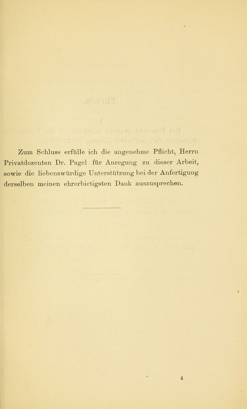 Zum Schluss erfülle ich die angenehme Pflicht, Herrn Privatdozenten Dr. Pagel für Anregung zu dieser Arbeit, sowie die liebenswürdige Unterstützung bei der Anfertigung derselben meinen ehrerbietigsten Dank auszusprechen.