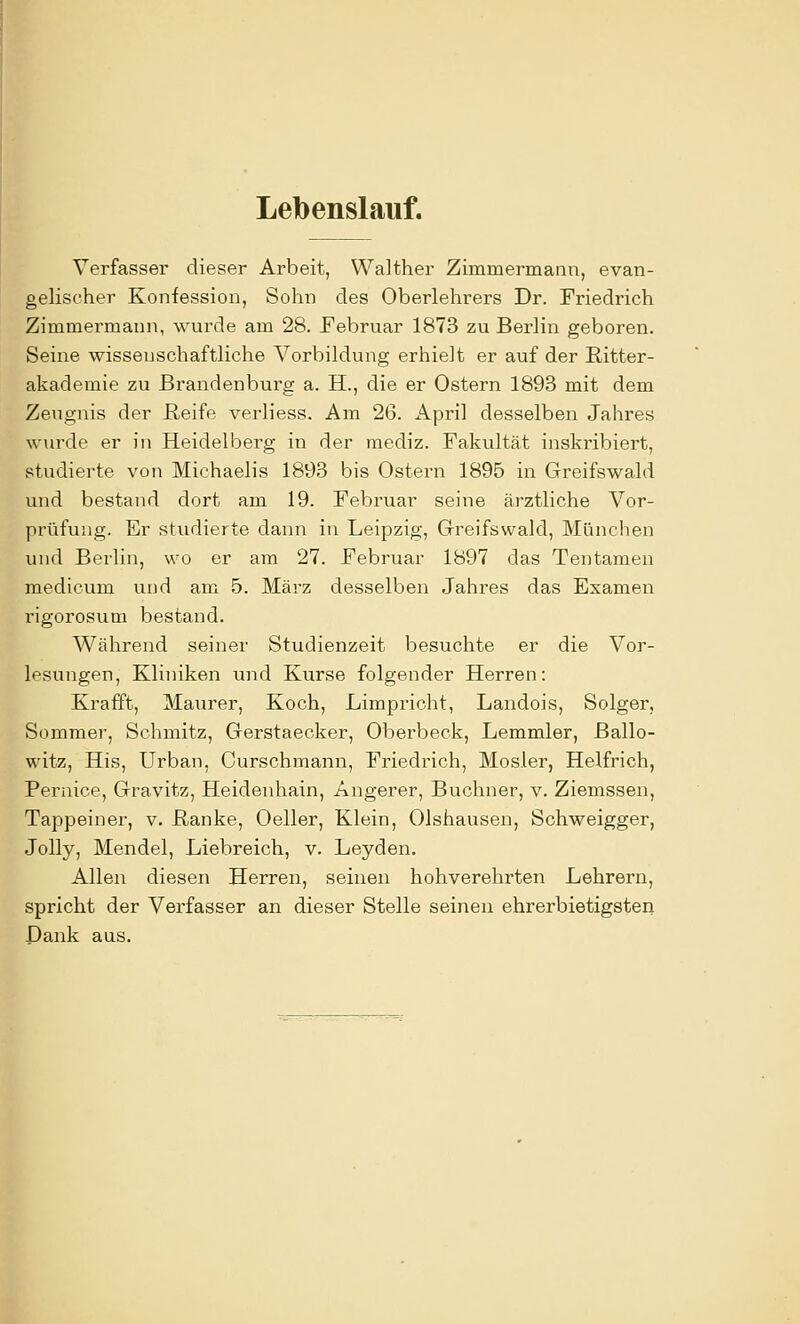 Lebenslauf. Verfasser dieser Arbeit, Walther Zimmermann, evan- gelischer Konfession, Sohn des Oberlehrers Dr. Friedrich Zimmermann, wurde am 28. Februar 1873 zu Berlin geboren. Seine wissenschaftliche Vorbildung erhielt er auf der ßitter- akademie zu Brandenburg a. H., die er Ostern 1893 mit dem Zeugnis der ßeife verliess. Am 26. x\pril desselben Jahres wurde er in Heidelberg in der mediz. Fakultät inskribiert, studierte von Michaelis 1893 bis Ostern 1895 in Greifswald und bestand dort am 19. Februar seine ärztliche Vor- prüfung. Er studierte dann in Leipzig, Greifswald, München und Berlin, wo er am 27. Februar 1897 das Tentameu medicum und am 5. März desselben Jahres das Examen rigorosum bestand. Während seiner Studienzeit besuchte er die Vor- lesungen, Kliniken und Kurse folgender Herren: Krafft, Maurer, Koch, Limpricht, Landois, Solger, Sommer, Schmitz, Gerstaecker, Oberbeck, Lemmler, ßallo- witz, His, Urban, Curschmann, Friedrich, Mosler, Helfrich, Pernice, Gravitz, Heidenhain, Angerer, Buchner, v. Ziemssen, Tappeiner, v. ßanke, Oeller, Klein, Olshausen, Schweigger, Jelly, Mendel, Liebreich, v. Leyden. Allen diesen Herren, seinen hohverehrten Lehrern, spricht der Verfasser an dieser Stelle seinen ehrerbietigsteii Dank aus.