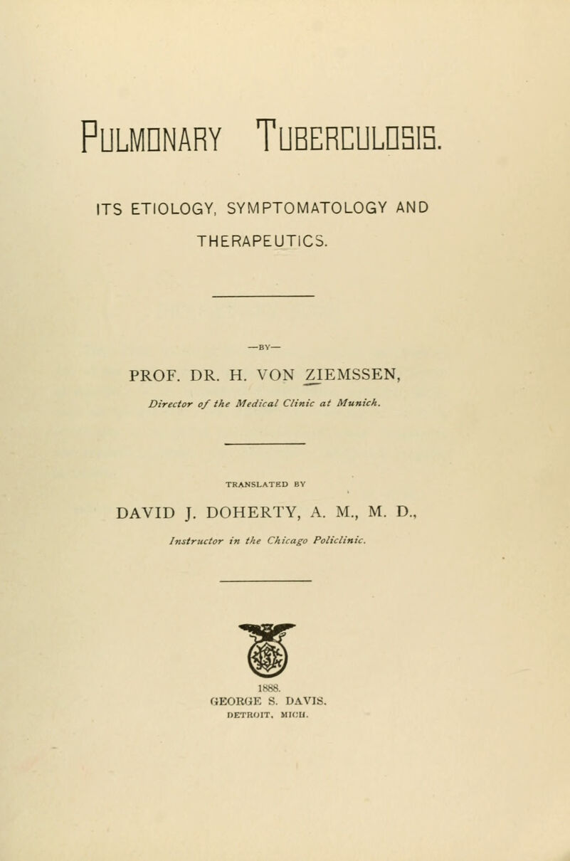 PULMDNARY TUBERCULDSIS. ITS ETIOLOGY, SYMPTOMATOLOGY AND THERAPEUTICS. PROF. DR. H. VON ZIEMSSEN, Director of the Medical Clinic at Munich. TRANSLATED BY DAVID J. DOHERTY, A. M., M. D. Instructor in the Chicago Policlinic. 1888. GEORGE S. DAVIS. DETROIT. MK;U.