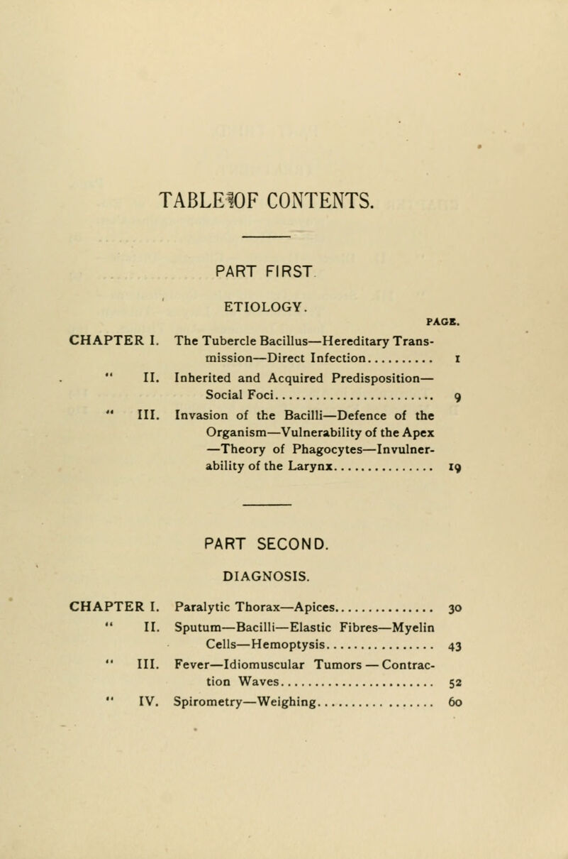 TABLE10F CONTENTS. PART FIRST. ETIOLOGY. PAGE. CHAPTER I. The Tubercle Bacillus—Hereditary Trans- mission—Direct Infection i  II. Inherited and Acquired Predisposition— Social Foci 9  III. Invasion of the Bacilli—Defence of the Organism—Vulnerability of the Apex —Theory of Phagocytes—Invulner- ability of the Larynx 19 PART SECOND. DIAGNOSIS. CHAPTER I. Paralytic Thorax—Apices 30  II. Sputum—Bacilli—Elastic Fibres—Myelin Cells—Hemoptysis 43  III. Fever—Idiomuscular Tumors — Contrac- tion Waves 52  IV. Spirometry—Weighing 60