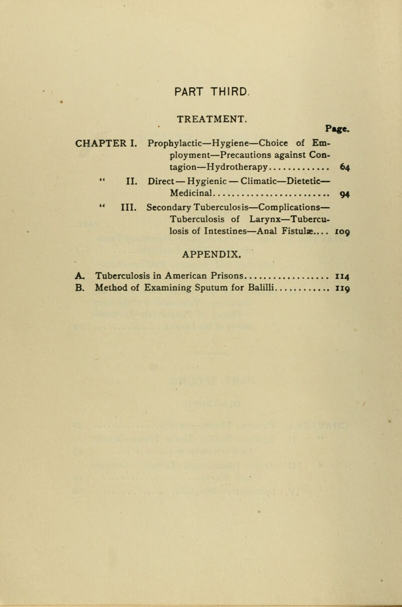 PART THIRD. TREATMENT. CHAPTER I. Prophylactic—Hygiene—Choice of Em- ploytnent—Precautions against Con- tagion—Hydrotherapy 64  n. Direct—Hygienic — Climatic—Dietetic— Medicinal 94  ni. Secondary Tuberculosis—Complications— Tuberculosis of Larynx—Tubercu- losis of Intestines—Anal Fistula.... 109 APPENDIX. A. Tuberculosis in American Prisons 114 B. Method of Examining Sputum for Balilli 119