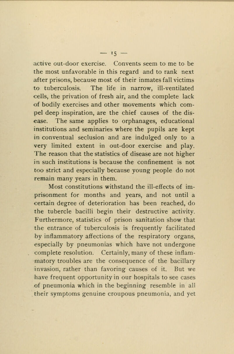 — '5 — active out-door exercise. Convents seem to me to be the most unfavorable in this regard and to rank next after prisons, because most of their inmates fall victims to tuberculosis. The life in narrow, ill-ventilated cells, the privation of fresh air, and the complete lack of bodily exercises and other movements which com- pel deep inspiration, are the chief causes of the dis- ease. The same applies to orphanages, educational institutions and seminaries where the pupils are kept in conventual seclusion and are indulged only to a very limited extent in out-door exercise and play. The reason that the statistics of disease are not higher in such institutions is because the confinement is not too strict and especially because young people do not remain many years in them. Most constitutions withstand the ill-effects of im- prisonment for months and years, and not until a certain degree of deterioration has been reached, do the tubercle bacilli begin their destructive activity. Furthermore, statistics of prison sanitation show that the entrance of tuberculosis is frequently facilitated by inflammatory affections of the respiratory organs, especially by pneumonias which have not undergone complete resolution. Certainly, many of these inflam- matory troubles are the consequence of the bacillary invasion, rather than favoring causes of it. But we have frequent opportunity in our hospitals to see cases of pneumonia which in the beginning resemble in all their symptoms genuine croupous pneumonia, and yet