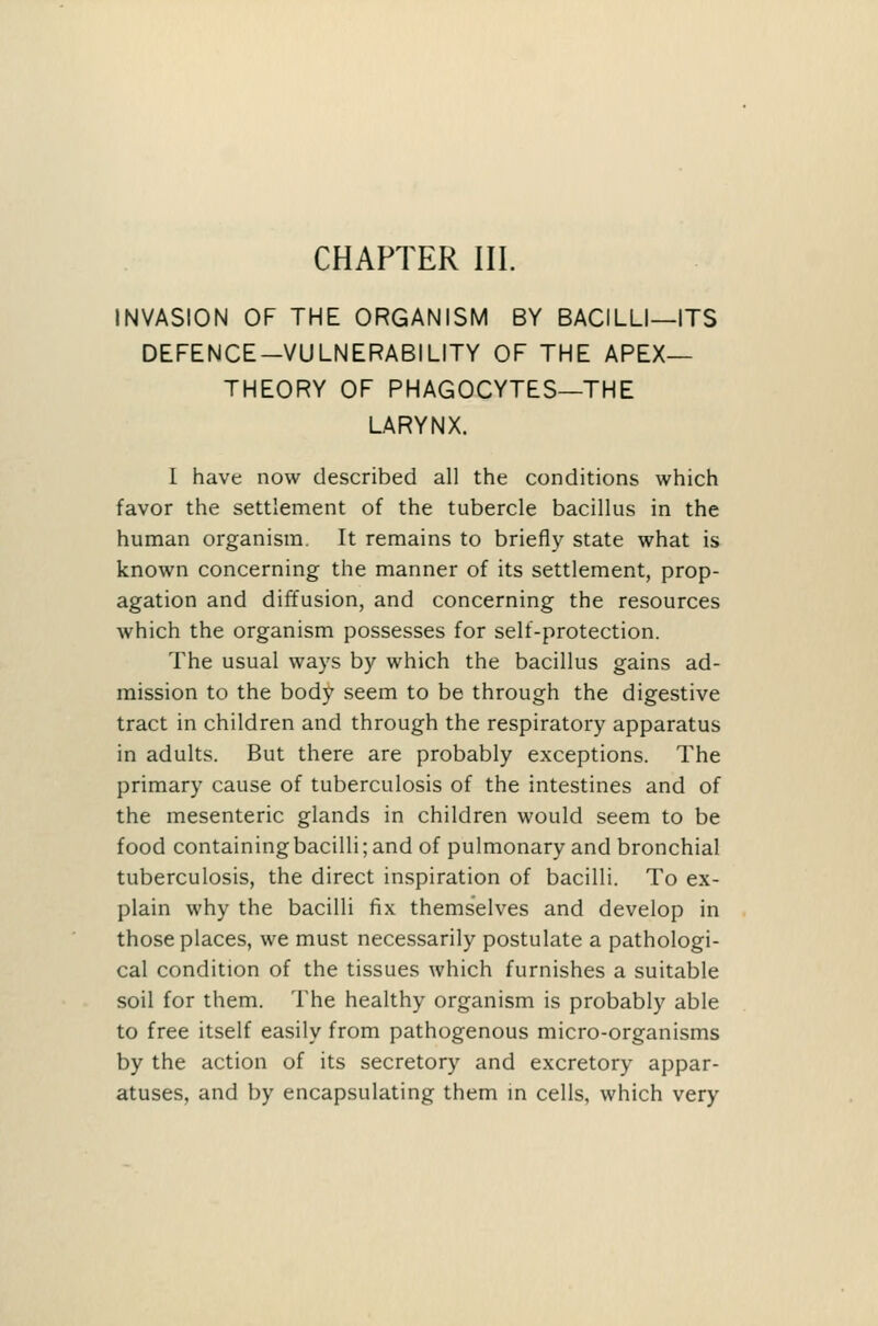CHAPTER III. INVASION OF THE ORGANISM BY BACILLI—ITS DEFENCE-VULNERABILITY OF THE APEX- THEORY OF PHAGOCYTES—THE LARYNX. I have now described all the conditions which favor the settlement of the tubercle bacillus in the human organism. It remains to briefly state what is known concerning the manner of its settlement, prop- agation and diffusion, and concerning the resources which the organism possesses for self-protection. The usual ways by which the bacillus gains ad- mission to the body seem to be through the digestive tract in children and through the respiratory apparatus in adults. But there are probably exceptions. The primary cause of tuberculosis of the intestines and of the mesenteric glands in children would seem to be food containing bacilli; and of pulmonary and bronchial tuberculosis, the direct inspiration of bacilli. To ex- plain why the bacilli fix themselves and develop in those places, we must necessarily postulate a pathologi- cal condition of the tissues which furnishes a suitable soil for them. The healthy organism is probably able to free itself easily from pathogenous micro-organisms by the action of its secretory and excretory appar- atuses, and by encapsulating them m cells, which very