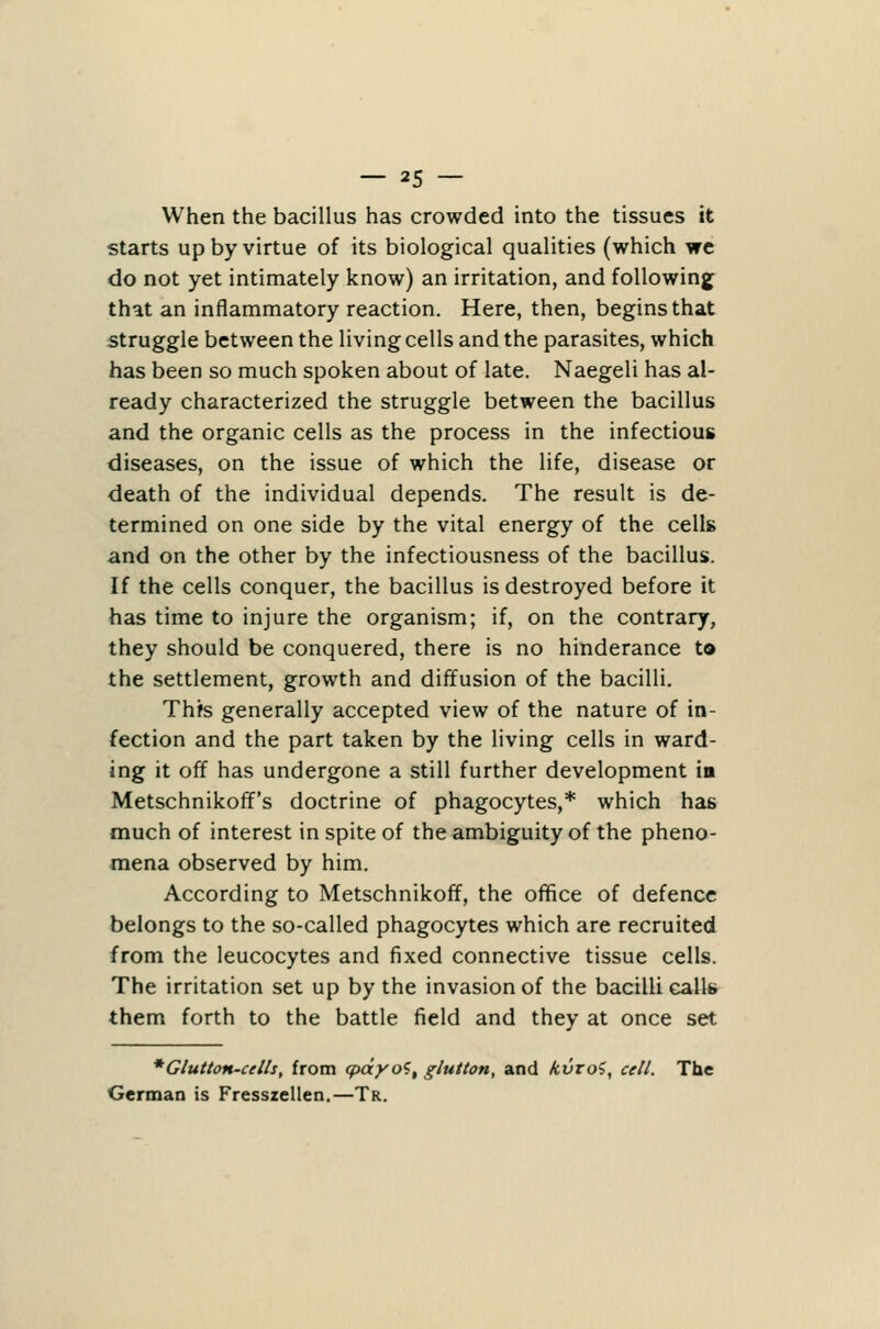 When the bacillus has crowded into the tissues it starts up by virtue of its biological qualities (which we do not yet intimately know) an irritation, and following that an inflammatory reaction. Here, then, begins that struggle between the living cells and the parasites, which has been so much spoken about of late. Naegeli has al- ready characterized the struggle between the bacillus and the organic cells as the process in the infectious diseases, on the issue of which the life, disease or death of the individual depends. The result is de- termined on one side by the vital energy of the cells and on the other by the infectiousness of the bacillus. If the cells conquer, the bacillus is destroyed before it has time to injure the organism; if, on the contrary, they should be conquered, there is no hinderance to the settlement, growth and diffusion of the bacilli. Thfs generally accepted view of the nature of in- fection and the part taken by the living cells in ward- ing it off has undergone a still further development in Metschnikoff's doctrine of phagocytes,* which has much of interest in spite of the ambiguity of the pheno- mena observed by him. According to Metschnikoff, the oflSce of defence belongs to the so-called phagocytes which are recruited from the leucocytes and fixed connective tissue cells. The irritation set up by the invasion of the bacilli calls them forth to the battle field and they at once set * Glutton-cells, from cpdyo^, glutton, and kvroi, cell. The German is Fresszellen,—Tr.