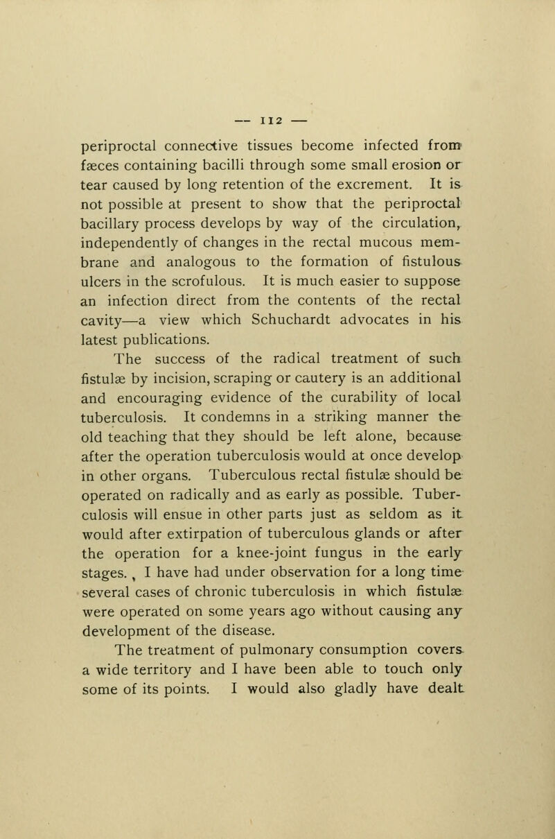 periproctal connective tissues become infected from faeces containing bacilli through some small erosion or tear caused by long retention of the excrement. It is not possible at present to show that the periproctal bacillary process develops by way of the circulation, independently of changes in the rectal mucous mem- brane and analogous to the formation of fistulous ulcers in the scrofulous. It is much easier to suppose an infection direct from the contents of the rectal cavity—a view which Schuchardt advocates in his latest publications. The success of the radical treatment of such fistulse by incision, scraping or cautery is an additional and encouraging evidence of the curability of local tuberculosis. It condemns in a striking manner the old teaching that they should be left alone, because after the operation tuberculosis would at once develop in other organs. Tuberculous rectal fistulae should be operated on radically and as early as possible. Tuber- culosis will ensue in other parts just as seldom as it would after extirpation of tuberculous glands or after the operation for a knee-joint fungus in the early- stages. , I have had under observation for a long time several cases of chronic tuberculosis in which fistulae were operated on some years ago without causing any development of the disease. The treatment of pulmonary consumption covers- a wide territory and I have been able to touch only some of its points. I would also gladly have dealt