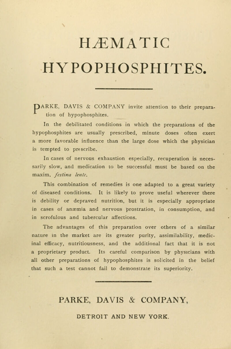HtEMATIC HYPOPHOSPHITES, DARKE, DAVIS & COMPANY invite attention to their prepara- tion of hypophosphites. In the debilitated conditions in which the preparations of the hypophosphites are usually prescribed, minute doses often exert a more favorable influence than the large dose which the physician is tempted to prescribe. In cases of nervous exhaustion especially, recuperation is neces- sarily slow, and medication to be successful must be based on the maxim, festina lente. This combination of remedies is one adapted to a great variety of diseased conditions. It is likely to prove useful wherever there is debility or depraved nutrition, but it is especially appropriate in cases of anaemia and nervous prostration, in consumption, and in scrofulous and tubercular affections. The advantages of this preparation over others of a similar nature in the market are its greater purity, assimilability, medic- inal efBcacy, nutritiousness, and the additional fact that it is not a proprietary product. Its careful comparison by physicians with all other preparations of hypophosphites is solicited in the belief that such a test cannot fail to demonstrate its superiority. PARKE, DAVIS & COMPANY, DETROIT AND NEW YORK.