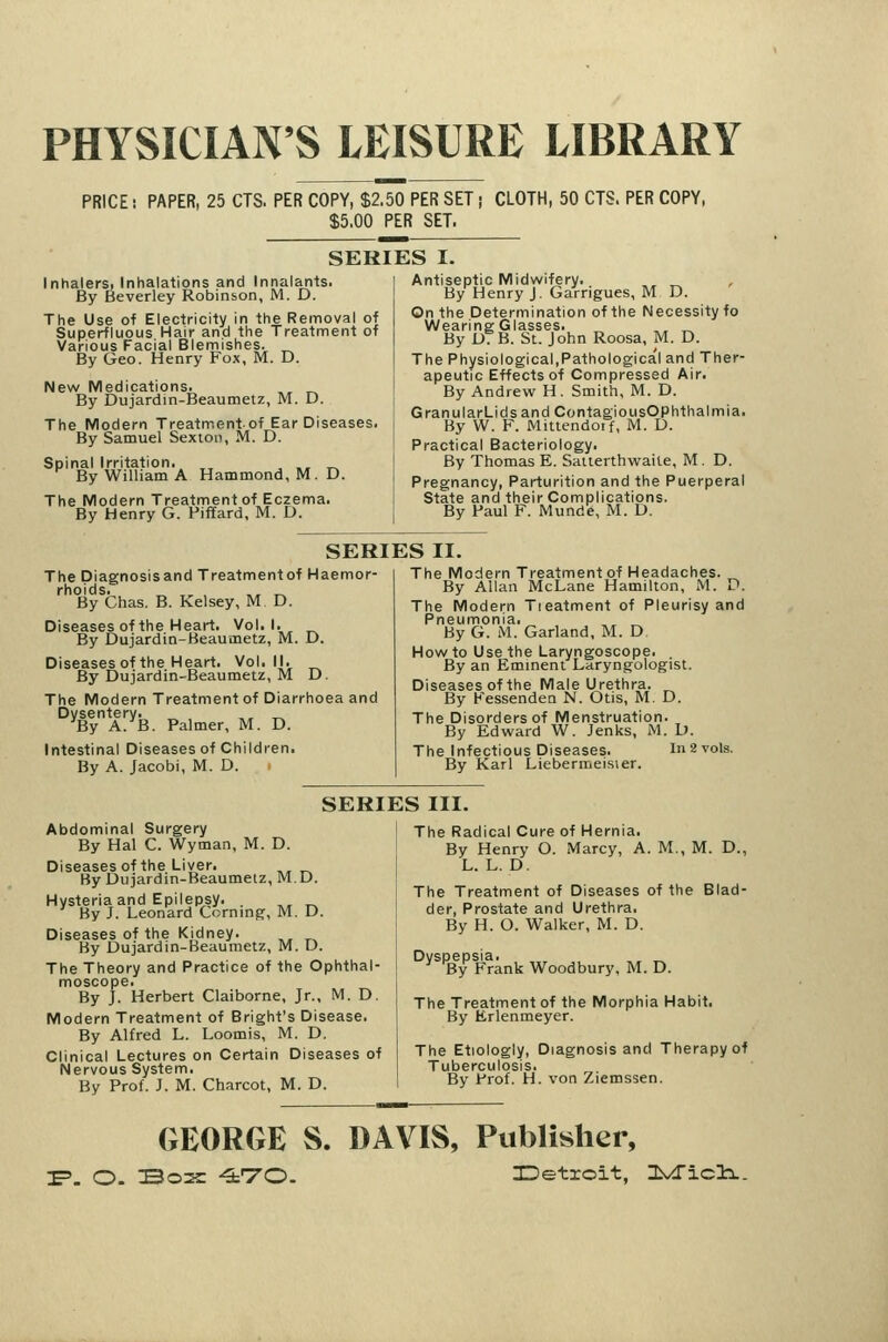 PHYSICIAN'S LEISURE LIBRARY PRICE! PAPER, 25 CTS. PER COPY, $2,50 PER SET i CLOTH, 50 GTS. PER COPY, $5.00 PER SET. SERIES I. Inhalersi Inhalations and Innalants. By Beverley Robinson, M. D. The Use of Electricity in the Removal of Superfluous Hair and the Treatment of Various Facial Blemishes. ^ By Geo. Henry Fox, M. D. New Medications. _, By Dujardin-Beaumetz, M. D. The Modern Treatment of Ear Diseases. By Samuel Sexton, M. D. Spinal Irritation., ^^ , », t.^ By William A Hammond, M. D. The Modern Treatment of Eczema. By Henry G. Piffard, M. D. Antiseptic Midwifery. , By Henry J. Garrigues, M D. On the Determination of the Necessity fo Wearing Glasses. „ By D7B. St. John Roosa, M. D. The Physiological,Pathologica'l and Ther- apeutic Effects of Compressed Air. By Andrew H. Smith, M. D. GranularLidsandContagiousOphthalmia. By W. F. Mittendoif, M. D. Practical Bacteriology. By Thomas E. Saiterthviraite, M. D, Pregnancy, Parturition and the Puerperal State and their Complications. By Paul F. Munde, M. D. SERIES II. The Diagnosisand Treatment of Haemor- rhoids. ,, , ,, T.^ By Chas. B. Kelsey, M D. Diseases of the Heart. Vol.1. By Dujardin-Beaumetz, M. D. Diseases of the Heart. Vol.11. By Dujardin-Beaumetz, M D. The Modern Treatment of Diarrhoea and Dysentery. ,, „ By A. B. Palmer, M. D. Intestinal Diseases of Children. By A. Jacobi, M. D. The Modern Treatment of Headaches. By Allan McLane Hamilton, M. D. The Modern Tieatment of Pleurisy and Pneumonia. By G. M. Garland, M. D How to Use the Laryngoscope. . By an Eminent Laryngologist. Diseases of the Male Urethra. By Fessendea N. Otis, M. D. The Disorders of Menstruation. By Edward W. Jenks, iM. D. The Infectious Diseases. In 2 vols. By Karl Liebermeisier. SERIES III. Abdominal Surgery By Hal C. Wyman, M. D. Diseasesof the Liver. By Dujardin-Beaumetz, M. D. Hysteria and Epilepsy. . ^^ ^ By J. Leonard Corning-, M. D. Diseases of the Kidney. By Dujardin-Beaumetz, M. D. The Theory and Practice of the Ophthal- moscope. By J. Herbert Claiborne, Jr.. M. D. Modern Treatment of Bright's Disease. By Alfred L. Loomis, M. D. Clinical Lectures on Certain Diseases of Nervous System. By Prof. J. M. Charcot, M. D. The Radical Cure of Hernia. By Henry O. Marcy, A. M., M. D., L. L. D. The Treatment of Diseases of the Blad- der, Prostate and Urethra. By H. O. Walker, M. D. Dyspepsia. By Frank Woodbury, M. D. The Treatment of the Morphia Habit. By Erlenmeyer. The Etiologly, Diagnosisand Therapy of Tuberculosis. By Prof. H. von Ziemssen. GEORGE S. DAVIS, Publisher,