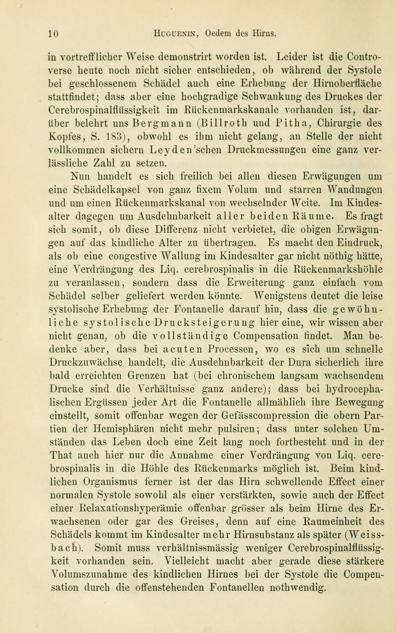 in vortrefflicher Weise demonstrirt worden ist. Leider ist die Contro- verse heute noch nicht sicher entschieden, ob während der Systole bei geschlossenem Schädel auch eine Erhebung der Hirnoberfläche stattfindet; dass aber eine hochgradige Sehwankuug des Druckes der Cerebrospinalflüssigkeit im Riickenmarkskanale vorhanden ist, dar- über belehrt uns Bergmann (Billroth und Pitha, Chirurgie des Kopfes, S. 1S3), obwohl es ihm nicht gelang, an Stelle der nicht vollkommen sichern Ley den'sehen Druckmessuugen eine ganz ver- lässliche Zahl zu setzen. Nun handelt es sich freilich bei allen diesen Erwägungen um eine Schädelkapsel von ganz fixem Volum und starren AYanduugeu und um einen Rückenmarkskanal von wechselnder Weite. Im Kindes- alter dagegen um Ausdehnbarkeit aller beiden Räume. Es fragt sich somit, ob diese Differenz nicht verbietet, die obigen Erwägun- gen auf das kindliche Alter zu übertragen. Es macht den Eindruck, als ob eine congestive Wallung im Kindesalter gar nicht nöthig hätte, eine Verdrängung des Liq. cerebrospinalis in die Rückeumarkshöhle zu veranlassen, sondern dass die Erweiterung ganz einfach vom Schädel selber geliefert werden könnte. Wenigstens deutet die leise systolische Erhebung der Fontanelle darauf hin, dass die gewöhn- liche systolische Drucksteigerung hier eine, wir wissen aber nicht genau, ob die vollständige Compensation findet. Man be- denke aber, dass bei acuten Processen, wo es sich um schnelle Druckzuwächse handelt, die Ausdehnbarkeit der Dura sicherlich ihre bald erreichten Grenzen hat (bei chronischem langsam wachsendem Dnicke sind die Verhältnisse ganz andere); dass bei hydrocepha- lischen Ergüssen jeder Art die Fontanelle allmählich ihre Bewegung einstellt, somit offenbar wegen der Gefässcompression die obern Par- tien der Hemisphären nicht mehr pulsiren; dass unter solchen Um- ständen das Leben doch eine Zeit lang noch fortbesteht und in der That auch hier nur die Annahme einer Verdrängung von Liq. cere- brospinalis in die Höhle des Rückenmarks möglich ist. Beim kind- lichen Organismus ferner ist der das Hirn schwellende Effect einer normalen Systole sowohl als einer verstärkten, sowie auch der Effect einer Relaxationshyperämie offenbar grösser als beim Hirne des Er- wachsenen oder gar des Greises, denn auf eine Raumeinheit des Schädels kommt im Kindesalter mehr Hirnsubstanz als später (Weiss- bach). Somit muss verhältnissmässig weniger Cerebrospinalflüssig- keit vorhanden sein. Vielleicht macht aber gerade diese stärkere Volumszunahme des kindlichen Hirnes bei der Systole die Compen- sation durch die offenstehenden Fontanellen nothwendig.