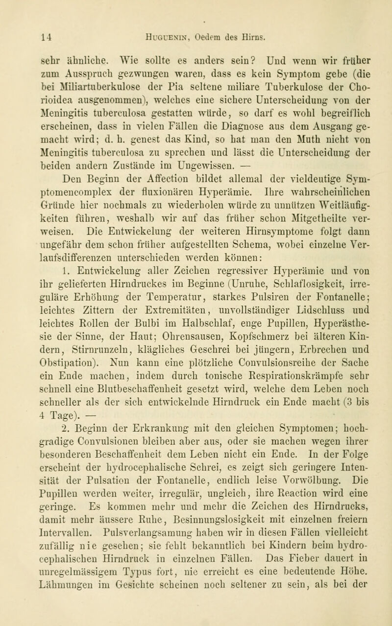 sehr ähnliche. Wie sollte es anders sein? Und wenn wir früher zum Ausspruch gezwungen waren, dass es kein Symptom gebe (die bei Miliartuberkulose der Pia seltene miliare Tuberkulose der Cho- rioidea ausgenommen^ welches eine sichere Unterscheidung von der Meningitis tuberculosa gestatten würde, so darf es wohl begreiflich erscheinen, dass in vielen Fällen die Diagnose aus dem Ausgang ge- macht wird; d. h. genest das Kind, so hat man den Muth nicht von Meningitis tuberculosa zu sprechen und lässt die Unterscheidung der beiden andern Zustände im Ungewissen. — Den Beginn der Affection bildet allemal der vieldeutige Sym- ptomencomplex der fluxiouären Hyperämie. Ihre wahrscheinlichen Gründe hier nochmals zu wiederholen würde zu unnützen Weitläufig- keiten führen, weshalb wir auf das früher schon Mitgetheilte ver- weisen. Die Entwickelung der weiteren Hirnsymptome folgt dann ungefähr dem schon früher aufgestellten Schema, wobei einzelne Ver- laufsdiflferenzen unterschieden werden können: 1. Entwickelung aller Zeichen regressiver Hyperämie und von ihr gelieferten Hirudruckes im Beginne (Unruhe, Schlaflosigkeit, irre- guläre Erhöhung der Temperatur, starkes Pulsiren der Fontanelle; leichtes Zittern der Extremitäten, unvollständiger Lidschluss und leichtes Rollen der Bulbi im Halbschlaf, enge Pupillen, Hyperästhe- sie der Sinne, der Haut; Ohrensausen, Kopfschmerz bei älteren Kin- dern, Stirnrunzeln, klägliches Geschrei bei jungem, Erbrechen und Obstipation). Nun kann eine plötzliche Couvulsionsreihe der Sache ein Ende machen, indem durch tonische Respirationskrämpfe sehr schnell eine Blutbeschaflfenheit gesetzt wird, welche dem Leben noch schneller als der sich entwickelnde Hirndruck ein Ende macht (3 bis 4 Tage). — 2. Beginn der Erkrankung mit den gleichen Symptomen; hoch- gradige Couvulsionen bleiben aber aus, oder sie machen wegen ihrer besonderen Beschaffenheit dem Leben nicht ein Ende. In der Folge erscheint der hydrocephalische Schrei, es zeigt sich geringere Inten- sität der Pulsation der Fontanelle, endlich leise Vorwölbung. Die Pupillen werden weiter, irregulär, ungleich, ihre Reaction wird eine geringe. Es kommen mehr und mehr die Zeichen des Hirndrucks, damit mehr äussere Ruhe, Besinnungslosigkeit mit einzelnen freiem Intervallen. Pulsverlangsamung haben wir in diesen Fällen vielleicht zufällig nie gesehen; sie fehlt bekanntlich bei Kindern beim hydro- cephalischen Hirndruck in einzelnen Fällen. Das Fieber dauert in unregelmässigem Typus fort, nie erreicht es eine bedeutende Höhe. Lähmungen im Gesichte scheinen noch seltener zu sein, als bei der