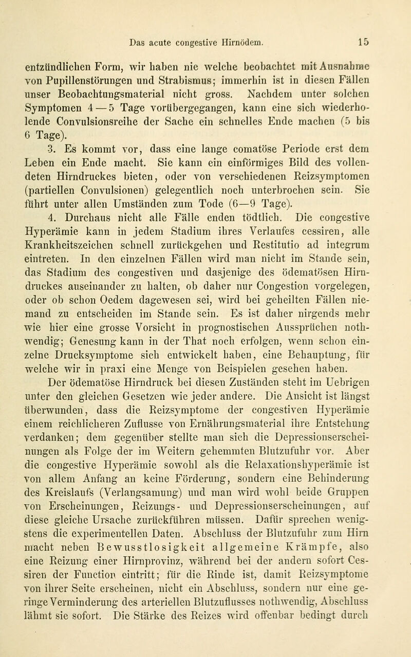 entzündlichen Form, wir haben nie welche beobachtet mit Ausnahnae von Pupillenstörungen und Strabismus; immerhin ist in diesen Fällen unser Beobachtungsmaterial nicht gross. Nachdem unter solchen Symptomen 4 — 5 Tage vorübergegangen, kann eine sich wiederho- lende Convulsionsreihe der Sache ein schnelles Ende machen f5 bis 6 Tage). 3. Es kommt vor, dass eine lange comatöse Periode erst dem Leben ein Ende macht. Sie kann ein einförmiges Bild des vollen- deten Hirndruckes bieten, oder von verschiedenen Reizsymptomen (partiellen Convulsionen) gelegentlich noch unterbrochen sein. Sie führt unter allen Umständen zum Tode (6—9 Tage). 4. Durchaus nicht alle Fälle enden tödtlich. Die congestive Hyperämie kann in jedem Stadium ihres Verlaufes cessiren, alle Krankheitszeichen schnell zurückgehen und Restitutio ad integrum eintreten. In den einzelnen Fällen wird man nicht im Stande sein, das Stadium des congestiven und dasjenige des ödematösen Hirn- druckes auseinander zu halten, ob daher nur Congestion vorgelegen, oder ob schon Oedem dagewesen sei, wird bei geheilten Fällen nie- mand zu entscheiden im Stande sein. Es ist daher nirgends mehr wie hier eine grosse Vorsicht in prognostischen Aussprüchen noth- wendig; Genesung kann in der That noch erfolgen, wenn schon ein- zelne Drucksymptome sich entwickelt haben, eine Behauptung, für welche wir in praxi eine Menge von Beispielen gesehen haben. Der ödematöse Hirndruck bei diesen Zuständen steht im Uebrigen unter den gleichen Gesetzen wie jeder andere. Die Ansicht ist längst überwunden, dass die Reizsymptome der congestiven Hyperämie einem reichlicheren Zuflüsse von Ernährungsmaterial ihre Entstehung verdanken; dem gegenüber stellte man sich die Depressionserschei- nungen als Folge der im Weitern gehemmten Blutzufuhr vor. Aber die congestive Hyperämie sowohl als die Relaxationshyperämie ist von allem Anfang an keine Förderung, sondern eine Behinderung des Kreislaufs (Verlangsamung) und man wird wohl beide Gruppen von Erscheinungen, Reizungs- und Depressionserscheinungen, auf diese gleiche Ursache zurückführen müssen. Dafür sprechen wenig- stens die experimentellen Daten. Abschluss der Blutzufuhr zum Hirn macht neben Bewusstlosigkeit allgemeine Krämpfe, also eine Reizung einer Hirnprovinz, während bei der andern sofort Ces- siren der Function eintritt; für die Rinde ist, damit Reizsymptome von ihrer Seite erscheinen, nicht ein Abschluss, sondern nur eine ge- ringe Verminderung des arteriellen Blutzuflusses nothwendig, Abschluss lähmt sie sofort. Die Stärke des Reizes wird offenbar bedingt durch