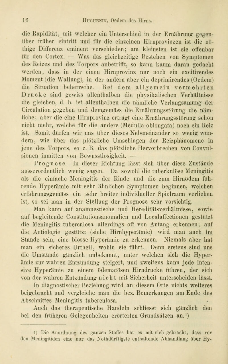 die Rai)idität, mit welcher ein Unterscliied in der Ernährung gegen- über früher eintritt und für die einzelnen Hirni)rovinzen ist die nö- thige Dift'erenz eminent verschieden; am kleinsten ist sie oifeubar für den Cortex. — Was das gleichzeitige Bestehen von Sym])tomen des Reizes und des Torpors anbetrift't, so kann kaum daran gedacht werden, dass in der einen Hirnprovinz nur noch ein excitirendes Moment (die Wallung), in der andern aber ein deprimireudes (Oedem) die Situation beherrsche. Bei dem allgemein vermehrten Drucke sind gewiss allenthalben die physikalischen Verhältnisse die gleichen, d. h. ist allenthalben die nämliche Verlangsamung der Circnlation gegeben und demgeniäss die Ernährungsstörung die näm- liche; aber die eine Hirnprovinz erträgt eine Ernährungsstörung schon nicht mehr, welche für die andere (Medulla oblongata) noch ein Reiz ist. Somit dürfen wir uns über dieses Nebeneinander so wenig wun- dem, wie über das plötzliche Umschlagen der Reizphänomene in jene des Torpors, so z. B, das plötzliche Hervorbrechen von Convul- sionen inmitten von Bewusstlosigkeit. — Prognose. In dieser Richtung lässt sich über diese Zustände ausserordentlich wenig sagen. Da sowohl die tuberkulöse Meningitis als die einfache Meningitis der Rinde und die zum Hirnödem füh- rende Hyperämie mit sehr ähnlichen Symptomen beginnen, welchen crfahrungsgemäss ein sehr breiter individueller Spielraum verliehen ist, so sei man in der Stellung der Prognose sehr vorsichtig. Man kann auf anamnestische und Hereditätsverhältnisse, sowie auf begleitende Constitutionsanomalien und Localaifectionen gestützt die Meningitis tuberculosa allerdings oft von Anfang erkennen; auf die Aetiologie gestützt (siehe Hiruhyperämie) wird man auch im Stande sein, eine blosse Hj'perämie zu erkennen. Niemals aber hat man ein sicheres Urtheil, wohin sie führt. Denn erstens sind uns die Umstände gänzlich unbekannt, unter welchen sich die Hyper- ämie zur wahren Entzündung steigert, und zweitens kann jede inten- sive Hyperämie zu einem ödematösen Hirndrucke führen, der sich von der wahren Entzündung nicht mit Sicherheit unterscheiden lässt. In diagnostischer Beziehung wird an diesem Orte nichts weiteres beigebracht und vergleiche man die bez. Bemerkungen am Ende des Abschnittes Meningitis tuberculosa. Auch das therapeutische Handeln schliesst sich gänzlich den bei den früheren Gelegenheiten erörterten Grundsätzen an. i) I) Die Anordnung des ganzen Stoffes hat es mit sich gebracht, dass vor den Meningitiden eine nur das Nothdürftigste enthaltende Abhandlung über Hy-