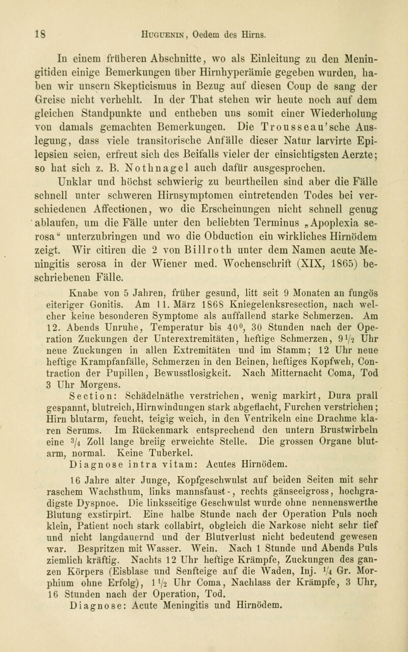 lu eiuem trüberen Abschnitte, wo als Einleitung zu den Menin- gitideu einige Bemerkungen über Hirnbyperümie gegeben wurden, ha- ben wir unsern Skepticismus in Be/Aig auf diesen Coup de saug der Greise nicht verhehlt. In der That stehen wir heute noch auf dem gleichen Standpunkte und entheben uns somit einer Wiederholung von damals gemachten Bemerkungen. Die Trousseau'sche Aus- legung, dass viele transitorische Anfälle dieser Natur larvirte Epi- lepsien seien, erfreut sich des Beifalls vieler der einsichtigsten Aerzte; so hat sich z. B. Nothnagel auch dafür ausgesprochen. Unklar und höchst schwierig zu beurtheilen sind aber die Fälle schnell unter schweren Hirnsymptomen eintretenden Todes bei ver- schiedenen Affectionen, wo die Erscheinungen nicht schnell genug ablaufen, um die Fälle unter den beliebten Terminus „Apoplexia se- rosa  unterzubringen und wo die Obduction ein wirkliches Hirnödem zeigt. Wir citiren die 2 von Billroth unter dem Namen acute Me- ningitis serosa in der Wiener med. Wochenschrift (XIX, 1865) be- schriebenen Fälle. Knabe von 5 Jahren, früher gesund, litt seit 9 Monaten an fungös eiteriger Gonitis. Am 11. März 186S Kniegelenksresection, nach wel- cher keine besonderen Symptome als auffallend starke Schmerzen. Am 12. Abends Unruhe, Temperatur bis 40^, 30 Stunden nach der Ope- ration Zuckungen der Unterextremitäten, heftige Schmerzen, 9V-2 Uhr neue Zuckungen in allen Extremitäten und im Stamm; 12 Uhr neue heftige Krampfanfälle, Schmerzen in den Beinen, heftiges Kopfweh, Con- traction der Pupillen, Bewusstlosigkeit. Nach Mitternacht Coma, Tod 3 Uhr Morgens. Section: Schädelnäthe verstrichen, wenig markirt, Dura prall gespannt, blutreich,Hirnwindungen stark abgeflacht, Furchen verstrichen; Hirn blutarm, feucht, teigig weich, in den Ventrikeln eine Drachme kla- ren Serums. Im Rückenmark entsprechend den untern Brustwirbeln eine ^{4 Zoll lange breiig erweichte Stelle. Die grossen Organe blut- arm, normal. Keine Tuberkel. Diagnose intra vitam: Acutes Hirnödem. 16 Jahre alter Junge, Kopfgeschwulst auf beiden Seiten mit sehr raschem Wachsthum, links mannsfaust-, rechts gänseeigross, hochgra- digste Dyspnoe. Die linksseitige Geschwulst wurde ohne nenneuswerthe Blutung exstirpirt. Eine halbe Stunde nach der Operation Puls noch klein, Patient noch stark collabirt, obgleich die Narkose nicht sehr tief und nicht langdauernd und der Blutverlust nicht bedeutend gewesen war. Bespritzen mit Wasser. Wein. Nach 1 Stunde und Abends Puls ziemlich kräftig. Nachts 12 Uhr heftige Krämpfe, Zuckungen des gan- zen Körpers (Eisblase und Senfteige auf die Waden, Inj. 1/4 Gr. Mor- phium ohne Erfolg), 1 V^ Uhr Coma, Nachlass der Krämpfe, 3 Uhr, 16 Stunden nach der Operation, Tod. Diagnose: Acute Meningitis und Hirnödem.