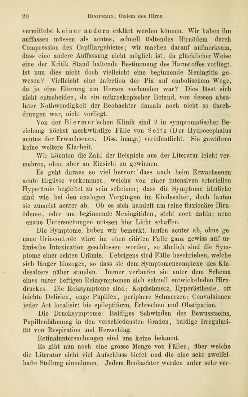 vermittelst keiner andern erklärt werden können. Wir haben ihn auffassen müssen als acutes, schnell tödtendes Hirnödem durch Compression des Capillargebietes; wir machen darauf aufmerksam, dass eine andere Auffassung nicht möglich ist, da glücklicherweise eine der Kritik Stand haltende Bestimmung des Harnstoffes vorliegt. Ist nun dies nicht doch vielleicht eine beginnende Meningitis ge- wesen? Vielleicht eine Infection der Pia auf embolischem Wege, da ja eine Eiterung am Herzen vorhanden warV Dies lässt sich nicht entscheiden, da ein mikroskopischer Befund, von dessen abso- luter Nothwendigkeit der Beobachter damals noch nicht so durch- drungen war, nicht vorliegt. Von der Bierm er'sehen Klinik sind 2 in symptomatischer Be- ziehung höchst merkwürdige Fälle von Seitz (Der Hydrocephalus acutus der Erwachsenen. Diss. inaug.) veröffentlicht. Sie gewähren keine weitere Klarheit. Wir könnten die Zahl der Beispiele aus der Literatur leicht ver- mehren, ohne aber an Einsicht zu gewinnen. Es geht daraus so viel hervor:'dass auch beim Erwachsenen acute Ergüsse vorkommen, welche von einer intensiven arteriellen Hyperämie begleitet zu sein scheinen; dass die Symptome ähnliche sind wie bei den analogen Vorgängen im Kindesalter, doch laufen sie zumeist acuter ab. Ob es sich handelt um reine fluxionäre Hirn- ödeme, oder um beginnende Meningitiden, steht noch dahin; neue enaue Untersuchungen müssen hier Licht schaffen. Die Symptome, haben wir bemerkt, laufen acuter ab, ohne ge- naue Urincontrole wäre im oben citirten Falle ganz gewiss auf ur- ämische Intoxication geschlossen worden, so ähnlich sind die Sym- ptome einer echten Urämie, üebrigens sind Fälle beschrieben, welche sich länger hinzogen, so dass sie dem Symptomencomplexe des Kin- desalters näher standen. Immer verlaufen sie unter dem Schema eines unter heftigen Reizsymptomen sich schnell entwickelnden Hirn- druckes. Die Reizsymptome sind: Kopfschmerz, Hyperästhesie, oft leichte Delirien, enge Pupillen, periphere Schmerzen; Convulsionen jeder Art localisirt bis epileptiform, Erbrechen und Obstipation. Die Drucksymptome: Baldiges Schwinden des Bewusstseins, Pupillenlähmung in den verschiedensten Graden, baldige Irregulari- tät von Respiration und Herzschlag. Retinaluntersuchungen sind uns keine bekannt. Es gibt nun noch eine grosse Menge von Fällen, über welche die Literatur nicht viel Aufschluss bietet und die eine sehr zweifel- hafte Stellung einnehmen. Jedem Beobachter werden unter sehr ver-