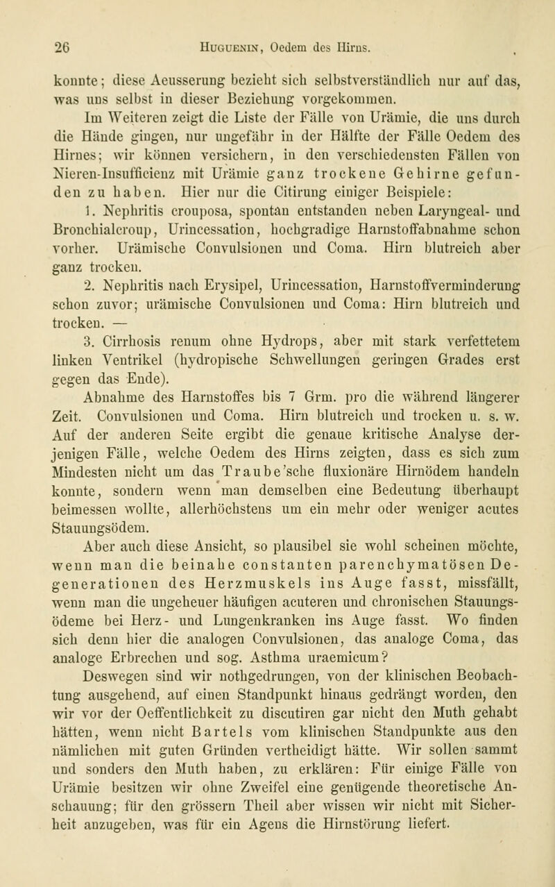 koiiDte; diese Aeusseriing bezieht sich selbstverständlich nur auf das, was uns selbst in dieser Beziehung vorgekommen. Im Weiteren zeigt die Liste der Fälle von Urämie, die uns durch die Hände gingen, nur ungefähr in der Hälfte der Fälle Oedem des Hirnes; wir können versichern, in den verschiedensten Fällen von Nieren-Insufficieuz mit Urämie ganz trockene Gehirne gefun- den zu haben. Hier nur die Citirung einiger Beispiele: 1. Nephritis crouposa, spontan entstanden neben Laryngeal- und Bronchialcroup, Urincessation, hochgradige Harnstoffabnahme schon vorher. Urämische Couvulsionen und Coma. Hirn blutreich aber ganz trocken. 2. Nephritis nach Erysipel, Urincessation, Harustoffvermiuderung schon zuvor; urämische Couvulsionen und Coma: Hirn blutreich und trocken. — 3. Cirrhosis renum ohne Hydrops, aber mit stark verfettetem linken Ventrikel (hydropische Schwellungen geringen Grades erst gegen das Ende). Abnahme des Harnstoffes bis 7 Grm. pro die während längerer Zeit. Couvulsionen und Coma. Hirn blutreich und trocken u. s. w. Auf der anderen Seite ergibt die genaue kritische Analyse der- jenigen Fälle, welche Oedem des Hirns zeigten, dass es sich zum Mindesten nicht um das Traube'sehe fluxionäre Hirnödem handeln konnte, sondern wenn man demselben eine Bedeutung überhaupt beimessen wollte, allerhöchstens um ein mehr oder weniger acutes Stauungsödem. Aber auch diese Ansicht, so plausibel sie wohl scheinen möchte, wenn man die beinahe constanten parenchymatösen De- generationen des Herzmuskels ins Auge fasst, missfällt, wenn man die ungeheuer häufigen acuteren und chronischen Stauungs- ödeme bei Herz- und Lungenkranken ins Auge fasst. Wo finden sich denn hier die analogen Couvulsionen, das analoge Coma, das analoge Erbrechen und sog. Asthma uraemicum? Deswegen sind wir nothgedrungen, von der klinischen Beobach- tung ausgehend, auf einen Standpunkt hinaus gedrängt worden, den wir vor der Oeffentlichkeit zu discutiren gar nicht den Muth gehabt hätten, wenn nicht Bartels vom klinischen Standpunkte aus den nämlichen mit guten Gründen vertheidigt hätte. Wir sollen sammt und sonders den Muth haben, zu erklären: Für einige Fälle von Urämie besitzen wir ohne Zweifel eine genügende theoretische An- schauung; für den grössern Theil aber wissen wir nicht mit Sicher- heit anzugeben, was für ein Agens die Hirnstörung liefert.