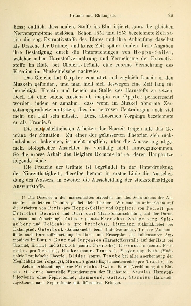 Hess; endlich, dass andere Stoffe ins Blut injicirt, ganz die gleichen Nervensymptome auslösen. Schon 1851 und 1853 bezeichnete Schot- tin die sog. Extractivstoffe des Blutes und ihre Anhäufung daselbst als Ursache der Urämie, und kurze Zeit später fänden diese Angaben ihre Bestätigung durch die Untersuchungen von Hoppe-Seiler, welcher neben Harnstoffvermehrung und Vermehrung der Extractiv- stoffe im Blute bei Cholera-Urämie eine enorme Vermehrung des Kreatins im Muskelfleische nachwies. Das Gleiche hat Oppler constatirt und zugleich Leucfn in den Muskeln gefunden, und mau hielt sich deswegen eine Zeit laug für berechtigt, Kreatin und Leucin an Stelle des Harnstoffs zu setzen. Doch ist eine solche Ansicht ab incipio von Oppler perhorrescirt worden, indem er annahm, dass wenn im Muskel abnorme Zer- setzungsproducte aufträten, dies im nervösen Centralorgan noch viel mehr der Fall sein mtisste. Diese abnormen Vorgänge bezeichnete er als Urämie, i) Die hai^tsächlichsten Arbeiten der Neuzeit tragen alle das Ge- präge der Situation. Zu einer der geäusserten Theorien sich rück- haltslos zu bekennen, ist nicht möglich; über die Aeusserung allge- mein biologischer Ansichten ist vorläufig nicht hinwegzukommen. So die grosse Arbeit des Belgiers Rommelaire, deren Hauptsätze folgende sind: Die Ursache der Urämie ist begründet in der Unterdrückung der Nierenthätigkeit; dieselbe hemmt in erster Linie die Ausschei- dung des Wassers, in zweiter die Ausscheidung der stickstoffhaltigen Auswurfstoffe. 1) Die Discussion der massenhaften Arbeiten und des Schwankens der An- sichten der letzten 20 Jahre gehört nicht hierher. Wir machen aufmerksam auf die Arbeiten von Perls (pro Hoppe-Seiler und Oppler), von Petroff (pro Frerichs), Bernard und Barreswil (Harnstoifausscheidung auf der Darm- mucosa und Zersetzung), Zalesky (contra Frerichs), Spiegelberg, Spie- gelberg und Heidenhain (pro Frerichs), Litzmann (Salmiaknebel bei Eklampsie), Güterbock (Salmiaknebel beim Blute Gesunder), Tr ei tz (Ammoni- ämie nach Harnstoifzersetzung im Darm und Resorption des kohlensauren Am- moniaks im Blut), V. Kauz und Jürgenseu (Harnstoffkrystalle auf der Haut bei Urämie), Kühne undStrauch (contra Frerichs), ßosenstein (contra Fre- richs, pro Traube), Hecker (contra Traube), Mayer resp. Buhl (Modi- ficirte Traube'sche Theorie), Bidder (contra Traube bei aller Anerkennung der Möglichkeit des Vorgangs), Münch's grosse Experimentenreihe (pro Traube) etc. Aeltere Abhandlungen vor Frerichs, Owen, Rees (Verdünnung des Blu- tes), Osborne (materielle Veränderungen der Hirnhäute), Segalas (Harnstoff- iujectionen ohne Nephrotomie), Hammond, Gallois, Stanuius (Harnstoif- injectionen nach Nephrotomie mit differentem Erfolge).