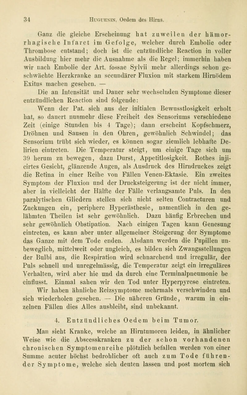 Ganz die gleiche Erscheiuimg bat zuweilen der hämor- rhagische Infarct im Gefolge, welcher durch Embolie oder Thrombose entstand; doch ist die entzündliche Reaction in voller Ausbildung hier mehr die Ausnahme als die Regel; immerhin haben wir nach Embolie der Art. tbssae Sylvii mehr allerdings schon ge- schwächte Herzkranke an secundärer Fluxion mit starkem Hirnödem Exitus machen gesehen. — Die an Intensität und Dauer sehr wechselnden Symptome dieser entzündlichen Reaction sind folgende: Wenn der Fat. sich aus der initialen Bewusstlosigkeit erholt hat, so dauert nunmehr diese Freiheit des Sensoriums verschiedene Zeit (einige Stunden bis 4 Tage); dann erscheint Kopfschmerz, Dröhnen und Sausen in den Ohren, gewöhnlich Schwindel; das Sensorium trübt sich wieder, es können sogar ziemlich lebhafte De- lirien eintreten. Die Temperatur steigt, um einige Tage sich um 39 herum zu bewegen, dazu Durst, Appetitlosigkeit. Rothes inji- cirtes Gesicht, glänzende Augen, als Ausdruck des Hiradruckes zeigt die Retina in einer Reihe von Fällen Venen-Ektasie. Ein zweites Symptom der Fluxion und der Drucksteigerung ist der nicht immer, aber in vielleicht der Hälfte der Fälle verlangsamte Puls. In den paralytischen Gliedern stellen sich nicht selten Contracturen und Zuckungen ein, periphere Hyperästhesie, namentlich in den ge- lähmten Theilen ist sehr gewöhnlich. Dazu häufig Erbrechen und sehr gewöhnlich Obstipation. Nach einigen Tagen kann Genesung eintreten, es kann aber unter allgemeiner Steigerung der Symptome das Ganze mit dem Tode enden. Alsdann werden die Pupillen un- beweglich, mittelweit oder ungleich, es bilden sich Zwangsstellungen der Bulbi aus, die Respiration wird schnarchend und irregulär, der Puls schnell und unregelmässig, die Temperatur zeigt ein irreguläres Verhalten, wird aber hie und da durch eine Terminalpneumonie be einflusst. Einmal sahen wir den Tod unter Hyperpyrese eintreten. Wir haben ähnliche Reizsymptome mehrmals verschwinden und sich wiederholen gesehen. — Die näheren Gründe, warum in ein- zelnen Fällen dies Alles ausbleibt, sind unbekannt. 4. Entzündliches Oedem beim Tumor. Man sieht Kranke, welche an Hirntumoren leiden, in ähnlicher Weise wie die Abscesskranken zu der schon vorhandenen chronischen Symptomenreihe plötzlich befallen werden von einer Summe acuter höchst bedrohlicher oft auch zum Tode führen- der Symptome, welche sich deuten lassen und post mortem sich