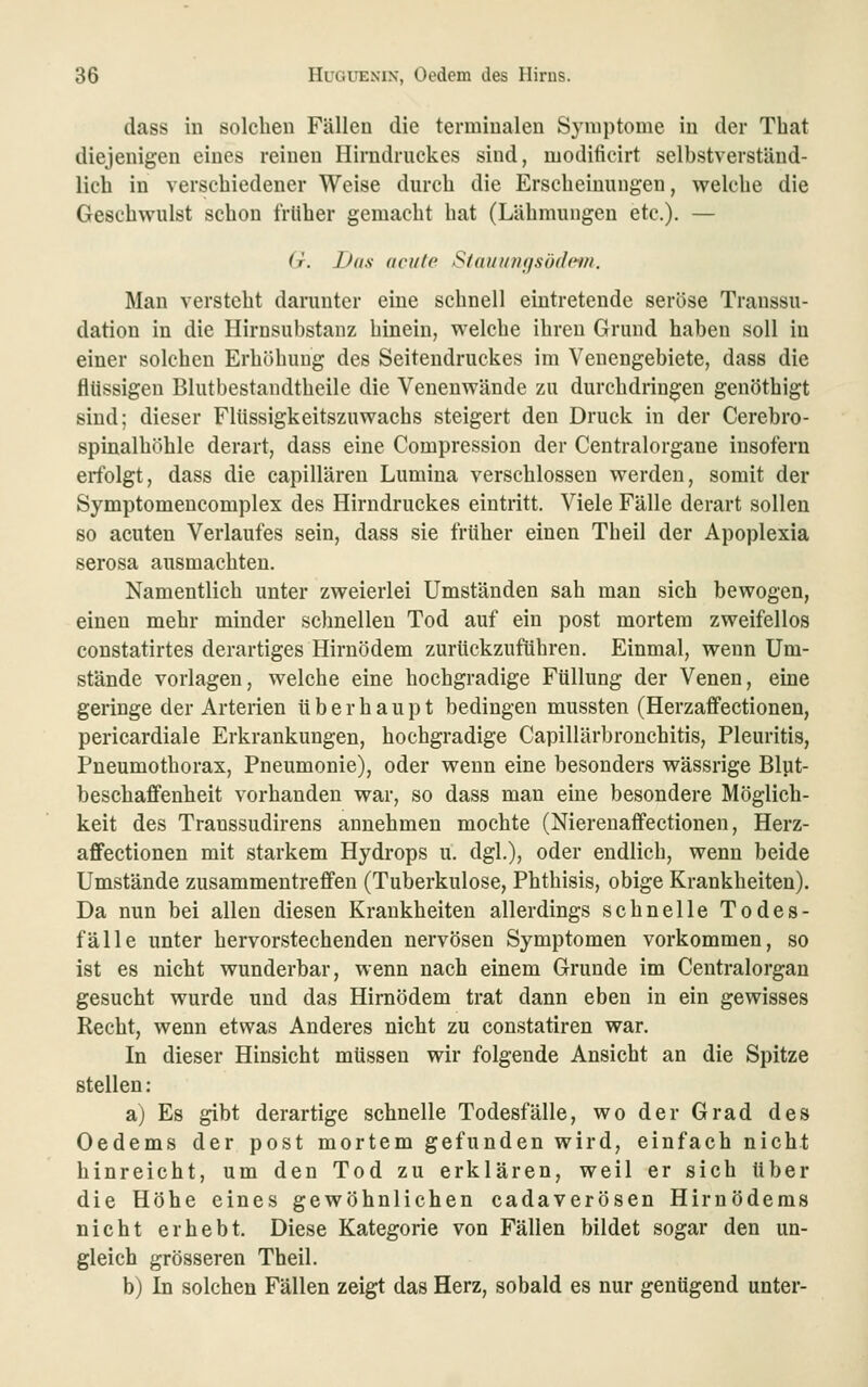 dass in solchen Fällen die terminalen Symptome in der Tbat diejenigen eines reinen Hirndruckes sind, modificirt selbstverständ- lich in verschiedener Weise durch die Erscheinungen, welche die Geschwulst schon frliher gemacht hat (Lähmungen etc.). — (r. Das (teilte S(rmun(fsö(le-fn. Man versteht darunter eine schnell eintretende seröse Transsu- dation in die Hirnsubstanz hinein, welche ihren Grund haben soll in einer solchen Erhöhung des Seiteudruckes im Venengebiete, dass die flüssigen Blutbestandtheile die Venenwände zu durchdringen genöthigt sind; dieser Flüssigkeitszuwachs steigert den Druck in der Cerebro- spinalhöhle derart, dass eine Compression der Centralorgane insofern erfolgt, dass die capillären Lumina verschlossen werden, somit der Symptomencomplex des Hirndruckes eintritt. Viele Fälle derart sollen so acuten Verlaufes sein, dass sie früher einen Theil der Apoplexia serosa ausmachten. Namentlich unter zweierlei Umständen sah man sich bewogen, einen mehr minder schnellen Tod auf ein post mortem zweifellos constatirtes derartiges Hirnödem zurückzuführen. Einmal, wenn Um- stände vorlagen, welche eine hochgradige Füllung der Venen, eine geringe der Arterien überhaupt bedingen mussten (HerzaflFectionen, pericardiale Erkrankungen, hochgradige Capillärbronchitis, Pleuritis, Pneumothorax, Pneumonie), oder wenn eine besonders wässrige Blut- beschaflfenheit vorhanden war, so dass man eine besondere Möglich- keit des Transsudirens annehmen mochte (Nierenaifectionen, Herz- affectionen mit starkem Hydrops u. dgl.), oder endlich, wenn beide Umstände zusammentreffen (Tuberkulose, Phthisis, obige Krankheiten). Da nun bei allen diesen Krankheiten allerdings schnelle Todes- fälle unter hervorstechenden nervösen Symptomen vorkommen, so ist es nicht wunderbar, wenn nach einem Grunde im Centralorgan gesucht wurde und das Hirnödem trat dann eben in ein gewisses Recht, wenn etwas Anderes nicht zu constatiren war. In dieser Hinsicht müssen wir folgende Ansicht an die Spitze stellen : a) Es gibt derartige schnelle Todesfälle, wo der Grad des Oedems der post mortem gefunden wird, einfach nicht hinreicht, um den Tod zu erklären, weil er sich über die Höhe eines gewöhnlichen cadaverösen Hirnödems nicht erhebt. Diese Kategorie von Fällen bildet sogar den un- gleich grösseren Theil. b) In solchen Fällen zeigt das Herz, sobald es nur genügend unter-