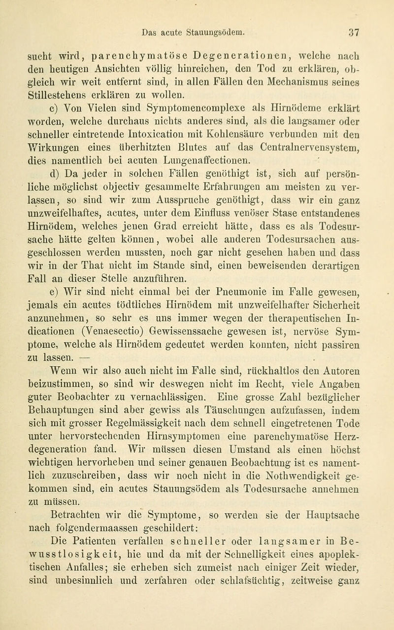 sucht wird, parenchymatöse Degenerationen, welche nach den heutigen Ansichten völlig hinreichen, den Tod zu erklären, ob- gleich wir weit entfernt sind, in allen Fällen den Mechanismus seines Stillestehens erklären zu wollen. c) Von Vielen sind Symptomencomplexe als Hirnödeme erklärt worden, welche durchaus nichts anderes sind, als die langsamer oder schneller eintretende Intoxication mit Kohlensäure verbunden mit den Wirkungen eines überhitzten Blutes auf das Centralnervensystem, dies namentlich bei acuten Lungenaffectionen. d) Da jeder in solchen Fällen genöthigt ist, sich auf persön- liche möglichst objectiv gesammelte Erfahrungen am meisten zu ver- lassen, so sind wir zum Ausspruche genöthigt, dass wir ein ganz unzweifelhaftes, acutes, unter dem Einfluss venöser Stase entstandenes Hirnödem, welches jenen Grad erreicht hätte, dass es als Todesur- sache hätte gelten können, wobei alle anderen Todesursachen aus- geschlossen werden mussten, noch gar nicht gesehen haben und dass wir in der That nicht im Stande sind, einen beweisenden derartigen Fall an dieser Stelle anzuführen. e) Wir sind nicht einmal bei der Pneumonie im Falle gewesen, jemals ein acutes tödtliches Hirnödem mit unzweifelhafter Sicherheit anzunehmen, so sehr es uns immer wegen der therapeutischen In- dicationen (Venaesectio) Gewissenssache gewesen ist, nervöse Sym- ptome, welche als Hirnödem gedeutet werden konnten, nicht passiren zu lassen. — Wenn wir also auch nicht im Falle sind, rückhaltlos den Autoren beizustimmen, so sind wir deswegen nicht im Recht, viele Angaben guter Beobachter zu vernachlässigen. Eine grosse Zahl bezüglicher Behauptungen sind aber gewiss als Täuschungen aufzufassen, indem sich mit grosser Regelmässigkeit nach dem schnell eingetretenen Tode unter hervorstechenden Hirnsymptomeu eine parenchymatöse Herz- degeneratiou fand. Wir müssen diesen Umstand als einen höchst wichtigen hervorheben und seiner genauen Beobachtung ist es nament- lich zuzuschreiben, dass wir noch nicht in die Nothwendigkeit ge- kommen sind, ein acutes Stauungsödem als Todesursache annehmen zu müssen. Betrachten wir die Symptome, so werden sie der Hauptsache nach folgendermaassen geschildert: Die Patienten verfallen schneller oder langsamer in Be- wusstlosigkeit, hie und da mit der Schnelligkeit eines apoplek- tischen Anfalles; sie erheben sich zumeist nach einiger Zeit wieder, sind unbesinnlich und zerfahren oder schlafsüchtig, zeitweise ganz