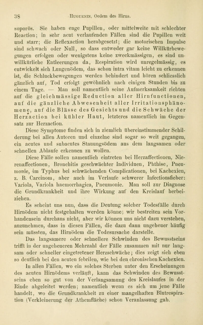 soporös. Sie haben euge Pupillen, oder mittelweite mit schlechter Reaction; in sehr acut verlaufenden Fällen sind die Pupillen weit und starr; die Reflexaction herabgesetzt; die motorischen Impulse sind schwach oder Null, so dass entweder gar keine Willkllrbewe- gungen erfolgen oder wenigstens keine zweckmässigen, es sind un- willkürliche Entleerungen da, Respiration wird unregelmässig, es eutwickel-t sich Lungenödem, das schon intra vitam leicht zu erkennen ist, die Schluckbewegungen werden behindert und hören schliesslich gänzlich auf, Tod erfolgt gewöhnlich nach einigen Stunden bis zu einem Tage. — Man soll namentlich seine Aufmerksamkeit richten auf die gleichmässige Reduction aller Hirnfunctioneu, auf die gänzliche Abwesenheit aller Irritationsphäno- mene, auf die Blässe des Gesichtsund dieSchwäche der Herzaction bei kühler Haut, letzteres namentlich im Gegen- satz zur Herzaction. Diese Symptome finden sich in ziemlich übereinstimmender Schil- derung bei allen Autoren und einzelne sind sogar so weit gegangen, ein acutes und subacutes Stauuugsödem aus dem langsamen oder schnellen Ablaufe erkennen zu wollen. Diese Fälle sollen namentlich eintreten bei Herzaffectioneu, Nie- ren affectionen, Bronchitis geschwächter Individuen, Phthise, Pneu- monie, im Typhus bei schwächenden Complicatiouen, bei Kachexien, z. B. Carcinom, aber auch im Verlaufe schwerer Infectionsfieber: Variola, Variola haemorrhagica, Pneumonie. Man soll zur Diagnose die Grundkrankheit und ihre Wirkung auf den Kreislauf herbei- ziehen. Es scheint uns nun, dass die Deutung solcher Todesfälle durch Hirnödem nicht festgehalten werden könne; wir bestreiten sein Vor- handensein durchaus nicht, aber wir können uns nicht dazu verstehen, anzunehmen, dass in diesen Fällen, die dazu dann ungeheuer häufig sein müssten, das Hirnödem die Todesursache darstelle. Das langsamere oder schnellere Schwinden des Bewusstseina trifft in der ungeheueren Mehrzahl der Fälle zusammen mit nur lang- sam oder schneller eingetretener Herzschwäche; dies zeigt sich eben so deutlich bei den acuten febrilen, wie bei den chronischen Kachexien. In allen Fällen, wo ein solches Sterben unter den Erscheinungen des acuten Hirnödems verläuft, kann das Schwinden des Bewusst- seins eben so gut von der Verlangsamung des Kreislaufes in der Rinde abgeleitet werden; namentlich wenn es sich um jene Fälle handelt, wo die Grundkraukheit zu einer mangelhaften Blutrespira- tion (Verkleinerung der Athemfläche) schon Veranlassung gab.
