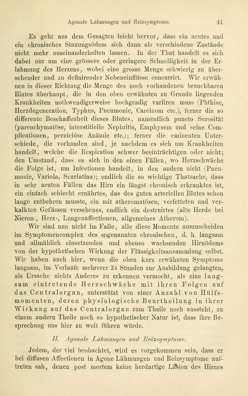 Es geht aus dem Gesagten leicht hervor, dass ein acutes und ein chronisches Stauungsödem sich dann als verschiedene Zustände nicht mehr auseinanderhalten lassen. In der That handelt es sich dabei nur um eine grössere oder geringere Schnelligkeit in der Er- lahmung des Herzens, wobei eine grosse Menge schwierig zu über- sehender und zu definirender Nebeneinfliisse concurrirt. Wir erwäh- nen in dieser Richtung die Menge des noch vorhandenen brauchbaren Blutes überhaupt, die in den oben erwähnten zu Grunde liegenden Krankheiten noth wendigerweise hochgradig variiren muss (Phthise, Herzdegeneration, Typhus, Pneumonie, Carcinom etc.), ferner die so differente Beschaffenheit dieses Blutes, namentlich puncto Serosität (parenchymatöse, interstitielle Nephritis, Emphysem und seine Com- plicationen, perniciöse Anämie etc.); ferner die eminenten Unter- schiede, die vorhanden sind, je nachdem es sich um Krankheiten handelt, welche die Picspiration schwer beeinträchtigen oder nicht; den Umstand, dass es sich in den einen Fällen, wo Herzschwäche die Folge ist, um Infectiouen handelt, in den andern nicht (Pneu- monie, Variola, Scarlatina); endlich die so wichtige Thatsache, dass in sehr acuten Fällen das Hirn ein längst chronisch erkranktes ist, ein einfach schlecht ernährtes, das des guten arteriellen Blutes schon lange entbehren musste, ein mit atheromatösen, verfetteten und ver- kalkten Gefässen versehenes, endlich ein destruirtes (alte Herde bei Nieren-, Herz-, Luugenaffectiouen, allgemeines Atherom). Wir sind mm nicht im Falle, alle diese Momente auszuscheiden im Symptomencomplex des sogenannten chronischen, d. h. langsam und allmählich einsetzenden und ebenso wachsenden Hirnödems von der hypothetischen Wirkung der Flüssigkeitsansammlung selbst. Wir haben auch hier, wenn die oben kurz erwähnten Symptome langsam, im Verlaufe mehrerer 24 Stunden zur Ausbildung gelangten, als Ursache nichts Anderes zu erkennen vermocht, als eine lang- sam eintretende Herzschwäche mit ihren Folgen auf das Gen tralorgan, unterstützt von einer Anzahl von Hülfs- momenten, deren physiologische Beurtheilung in ihrer Wirkung auf das Centralorgau zum Theile noch aussteht, zu einem andern Theile noch so hypothetischer Natur ist, dass ihre Be- sprechung uns hier zu weit führen würde. H. Agonale L,ähm\in(jen und Reizsymptome. Jedem, der viel beobachtet, wird es vorgekommen sein, dass er bei diffusen Affectionen in Agoue Lähmungen und Reizsymptome auf- treten sah, denen post mortem keine herdartige Lj?feion des Hirnes