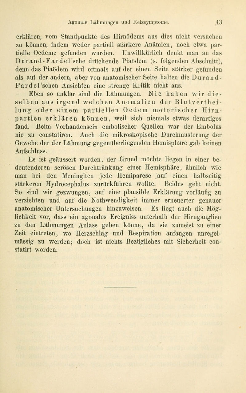 erklären, vom Standpunkte des Hirnödems aus dies nicht versuchen zu können, indem weder partiell stärkere Anämien, noch etwa par- tielle Oedeme gefunden wurden. Unwillkürlich denkt man an das Durand-Fardel'sche drückende Piaödem (s. folgenden Abschnitt), denn das Piaödem wird oftmals auf der einen Seite stärker gefunden als auf der andern, aber von anatomischer Seite halten die Durand- Fardel'schen Ansichten eine strenge Kritik nicht aus. Eben so unklar sind die Lähmungen. Nie haben wir die- selben aus irgend welchen Anomalien der Blutverthei- lung oder einem partiellen Oedem motorischer Hirn- partien erklären können, weil sich niemals etwas derartiges fand. Beim Vorhandensein embolischer Quellen war der Embolus nie zu constatiren. Auch die mikroskopische Durchmusterung der Gewebe der der Lähmung gegenüberliegenden Hemisphäre gab keinen Aufschluss. Es ist geäussert worden, der Grund möchte liegen in einer be- deutenderen serösen Durchtränkung einer Hemisphäre, ähnlich wie man bei den Meningiten jede Hemiparese .auf einen halbseitig stärkeren Hydrocephalus zurückführen wollte. Beides geht nicht. So sind wir gezwungen, auf eine plausible Erklärung vorläufig zu verzichten und auf die Nothwendigkeit immer erneuerter genauer anatomischer Untersuchungen hinzuweisen. Es liegt auch die Mög- lichkeit vor, dass ein agonales Ereigniss unterhalb der Hirnganglien zu den Lähmungen Anlass geben könne, da sie zumeist zu einer Zeit eintreten, wo Herzschlag und Respiration anfangen unregel- mässig zu werden; doch ist nichts Bezügliches mit Sicherheit cou- statirt worden.