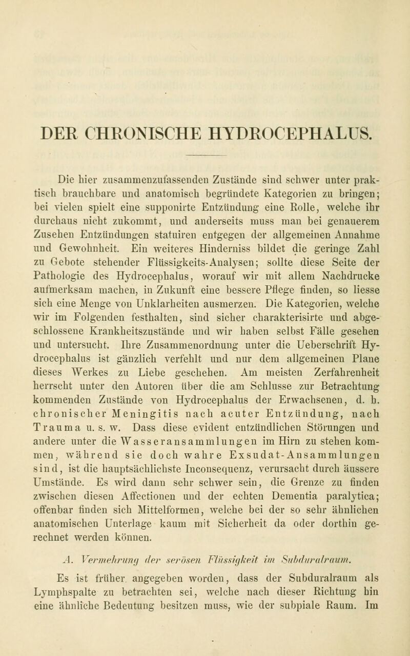 DER CHEONISCHE HYDROC'EPHALUS. Die hier zusammenzulassenden Zustände sind schwer unter prak- tisch brauchbare und anatomisch begründete Kategorien zu bringen; bei vielen spielt eine supponirte Entzündung eine Rolle, welche ihr durchaus nicht zukommt, und anderseits muss man bei genauerem Zusehen Entzündungen statuiren entgegen der allgemeinen Annahme und Gewohnheit. Ein weiteres Hinderniss bildet die geringe Zahl zu Gebote stehender Flüssigkeits-Analysen; sollte diese Seite der Pathologie des Hydrocephalus, worauf wir mit allem Nachdrucke aufmerksam machen, in Zukunft eine bessere Pflege finden, so Hesse sich eine Menge von Unklarheiten ausmerzen. Die Kategorien, welche wir im Folgenden festhalten, sind sicher charakterisirte und abge- schlossene Krankheitszustände und wir haben selbst Fälle gesehen und untersucht. Ihre Zusammenorduung unter die Ueberschrift Hy- drocephalus ist gänzlich verfehlt und nur dem allgemeinen Plane dieses Werkes zu Liebe geschehen. Am meisten Zerfahrenheit herrscht unter den Autoren über die am Schlüsse zur Betrachtung kommenden Zustände von Hydrocephalus der Erwachsenen, d. h. chronischer Meningitis nach acuter Entzündung, nach Trauma u. s. w. Dass diese evident entzündlichen Störungen und andere unter die Wasseransammlungen im Hirn zu stehen kom- men, während sie doch wahre Exsudat-Ansammlungen sind, ist die hauptsächlichste Inconsequenz, verursacht durch äussere Umstände. Es wird dann sehr schwer sein, die Grenze zu finden zwischen diesen Atfectionen und der echten Dementia paralytica; offenbar finden sich Mittelformen, welche bei der so sehr ähnlichen anatomischen Unterlage kaum mit Sicherheit da oder dorthin ge- rechnet werden können. A. Vprmclirunii der .serösen Flüssigkeit im Subf/i/ra/rau/n. Es ist früher, angegeben worden, dass der Subduralraum als Lymphspalte zu betrachten sei, welche nach dieser Richtung hin eine ähnliche Bedeutung besitzen muss, wie der subpiale Raum. Im