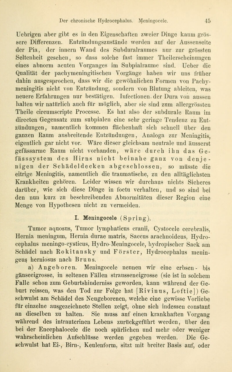 Uebrigen aber gibt es in den Eigenschaften zweier Dinge kaum grös- sere Differenzen. Entztindungszustände werden auf der Aussenseite der Pia, der innern Wand des Subduralraumes nur zur grössten Seltenheit gesehen, so dass solche fast immer Theilerscheinungen eines abnorm acuten Vorganges im Subpialraume sind. Ueber die Qualität der pachymeningitischen Vorgänge haben wir uns früher dahin ausgesprochen, dass wir die gewöhnlichen Formen von Pachy- meningitis nicht von Entzündung, sondern von Blutung ableiten, was neuere Erfahrungen nur bestätigen, Infectionen. der Dura von aussen halten wir natürlich auch für möglich, aber sie sind zum allergrössten Theile circumscripte Processe. Es hat also der subdurale Raum im directen Gegensatz zum subpialen eine sehr geringe Tendenz zu Ent- zündungen, namentlich kommen flächenhaft sich schnell über den ganzen Raum ausbreitende Entzündungen, Analoga zur Meningitis, eigentlich gar nicht vor. Wäre dieser gleichsam neutrale und äusserst gefässarme Raum nicht vorhanden, wäre durch ihn das Ge- fässsystem des Hirns nicht beinahe ganz von denje- nigen der Schädeldecken abgeschlossen, so müsste die eitrige Meningitis, namentlich die traumatische, zu den alltäglichsten Krankheiten gehören. Leider wissen wir durchaus nichts Sicheres darüber, wie sich diese Dinge in foetu verhalten, und so sind bei den nun kurz zu beschreibenden Abnormitäten dieser Region eine Menge von Hypothesen nicht zu vermeiden. I. Meningocele (Spring). Tumor aquosus, Tumor lymphaticus cranii, Cystocele cerebralis, Hernia meningum, Hernia durae matris, Saccus arachnoideus, Hydro- cephalus meningo-cysticus, Hydro-Meningocele, hydropischer Sack am Schädel nach Rokitansky und Förster, Hydrocephalus menin- geu§ herniosus nach Bruns. a) Angeboren. Meningocele nennen wir eine erbsen - bis gänseeigrosse, in seltenen Fällen strausseneigrosse (sie ist in solchem Falle schon zum Geburtshinderniss geworden, kann während der Ge- burt reissen, was den Tod zur Folge hat [Rivinus, Loftie]) Ge- schwulst am Schädel des Neugeborenen, welche eine gewisse Vorliebe für einzelne ausgezeichnete Stellen zeigt, ohne sich indessen constant an dieselben zu halten. Sie muss auf einen krankhaften Vorgang während des intrauterinen Lebens zurückgeführt werden, über den bei der Encephalocele die noch spärlichen und mehr oder weniger wahrscheinlichen Aufschlüsse werden gegeben werden. Die Ge- schwulst hat Ei-, Birn-, Keulenform, sitzt mit breiter Basis auf, oder