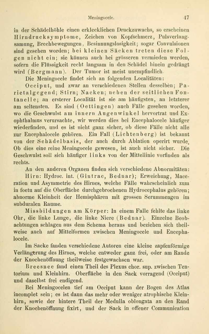 in der Schädelhöhle einen erklecklichen Druckzuwachs, so erscheinen Hirndrucksymptome, Zeichen von Kopfschmerz, Pulsverlang- samung, Brechbewegungen, Besinnungslosigkeit; sogar Convulsionen sind gesehen worden; bei kleinen Säcken treten diese Fol- gen nicht ein; sie können auch bei grösseren vermieden werden, sofern die Flüssigkeit recht langsam in den Schädel hinein gedrängt wird (Bergmann). Der Tumor ist meist unempfindlich. Die Meningocele findet sich an folgenden Localitäten: Occiput, und zwar an verschiedenen Stellen desselben; Pa- rietalgegend; Stirn; Nacken; neben der seitlichen Fon- tanelle; an ersterer Localität ist sie am häufigsten, an letzterer am seltensten. Es sind (Oettingen) auch Fälle gesehen worden, wo die Geschwulst am Innern Augenwinkel hervortrat und Ex- ophthalmus verursachte, wir werden dies bei Encephalocele häufiger wiederfinden, und es ist nicht ganz sicher, ob diese Fälle nicht alle zur Encephalocele gehören. Ein Fall (Lichtenberg) ist bekannt von der Schädelbasis, der auch durch Ablation operirt wurde. Ob dies eine reine Meningocele gewesen, ist auch nicht sicher. Die Geschwulst soll sich häufiger links von der Mittellinie vorfinden als rechts. An den anderen Organen finden sich verschiedene Abnormitäten: Hirn: Hydroc. int. (Gintrac, Bednar); Erweichung, Mace- ration und Asymmetrie des Hirnes, welche Fälle wahrscheinlich zum in foetu auf die Oberfläche durchgebrochenen Hydrocephalus gehören; abnorme Kleinheit der Hemisphären mit grossen Serummengen im subduralen ßaume. Missbildungen am Körper: In einem Falle fehlte das linke Ohr, die linke Lunge, die linke Niere (Bednar). Einzelne Beob- achtungen schlagen aus dem Schema heraus und beziehen sich theil- weise auch auf Mittelformen zwischen Meningocele und Encepha- locele. Im Sacke fanden verschiedene Autoreu eine kleine zapfenförmige Verläng-erung des Hirnes, welche entweder ganz frei, oder am Rande der Knocheuöffnung theilweise festgewachsen war. Breesnee fand einen Theil des Plexus chor. sup. zwischen Ten- torium und Kleinhirn. Oberfläche in den Sack vorragend (Occiput) und daselbst frei endigend. Bei Meningocelen tief am Occiput kann der Bogen des Atlas incomplet sein; es ist dann das mehr oder weniger atrophische Klein- hirn, sowie der hintere Theil der MeduUa ohlongata an den Rand der KnochenöfPnung fixirt, und der Sack in ofi'ener Communicatiou