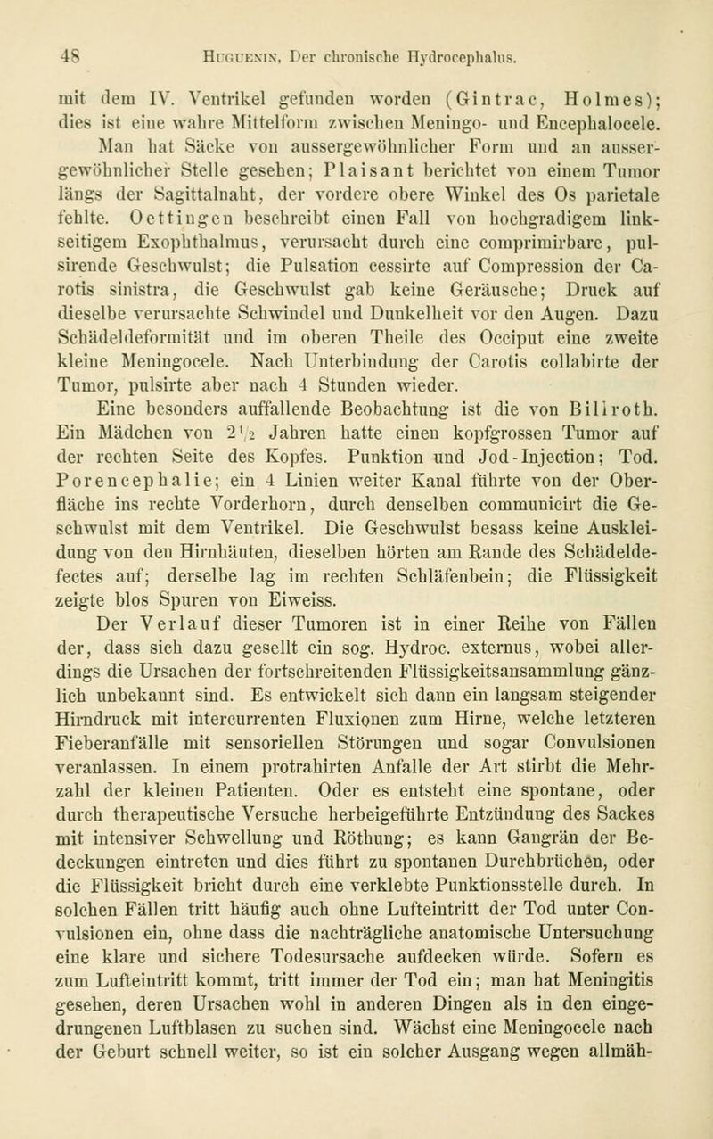 mit dem IV. Ventrikel gefunden worden (Gintrac, Holmes); dies ist eine wahre Mittelform zwischen Meningo- und Eucephalocele. Man hat Säcke von aussergcwfUinlicher Form und an ausser- gewöhnlicher Stelle gesehen; Piaisant berichtet von einem Tumor längs der Sagittalnaht, der vordere obere Winkel des Os parietale fehlte. Oettingen beschreibt einen Fall von hochgradigem link- seitigem Exophthalmus, verursacht durch eine comprimirbare, pul- sirende Geschwulst; die Pulsation cessirte auf Compressiou der Ca- rotis sinistra, die Geschwulst gab keine Geräusche; Druck auf dieselbe verursachte Schwindel und Dunkelheit vor den Augen. Dazu Schädeldeformität und im oberen Theile des Occiput eine zweite kleine Meningocele. Nach Unterbindung der Carotis collabirte der Tumor, pulsirte aber nach 4 Stunden wieder. Eine besonders auffallende Beobachtung ist die von Biliroth. Ein Mädchen von 2'2 Jahren hatte einen kopfgrossen Tumor auf der rechten Seite des Kopfes. Punktion und Jod-lnjection; Tod. Porencephalie; ein 4 Linien weiter Kanal führte von der Ober- fläche ins rechte Vorderhorn, durch denselben communicirt die Ge- schwulst mit dem Ventrikel. Die Geschwulst besass keine Ausklei- dung von den Hirnhäuten; dieselben hörten am Rande des Schädelde- fectes auf; derselbe lag im rechten Schläfenbein; die Flüssigkeit zeigte blos Spuren von Eiweiss. Der Verlauf dieser Tumoren ist in einer Reihe von Fällen der, dass sich dazu gesellt ein sog. Hydroc. externus, wobei aller- dings die Ursachen der fortschreitenden Flüssigkeitsausammlung gänz- lich unbekannt sind. Es entwickelt sich dann ein langsam steigender Hirndruck mit intercurrenten Fluxionen zum Hirne, welche letzteren Fieberanfälle mit sensoriellen Störungen und sogar Convulsionen veranlassen. In einem protrahirten Anfalle der Art stirbt die Mehr- zahl der kleinen Patienten. Oder es entsteht eine spontane, oder durch therapeutische Versuche herbeigeführte Entzündung des Sackes mit intensiver Schwellung und Röthung; es kann Gangrän der Be- deckungen eintreten und dies führt zu spontanen Durchbrüchen, oder die Flüssigkeit bricht durch eine verklebte Punktionsstelle durch. In solchen Fällen tritt häufig auch ohne Lufteintritt der Tod unter Con- vulsionen ein, ohne dass die nachträgliche anatomische Untersuchung eine klare und sichere Todesursache aufdecken würde. Sofern es zum Lufteintritt kommt, tritt immer der Tod ein; man hat Meningitis gesehen, deren Ursachen wohl in anderen Dingen als in den einge- drungenen Luftblasen zu suchen sind. Wächst eine Meningocele nach der Geburt schnell weiter, so ist ein solcher Ausgang wegen allmäh-