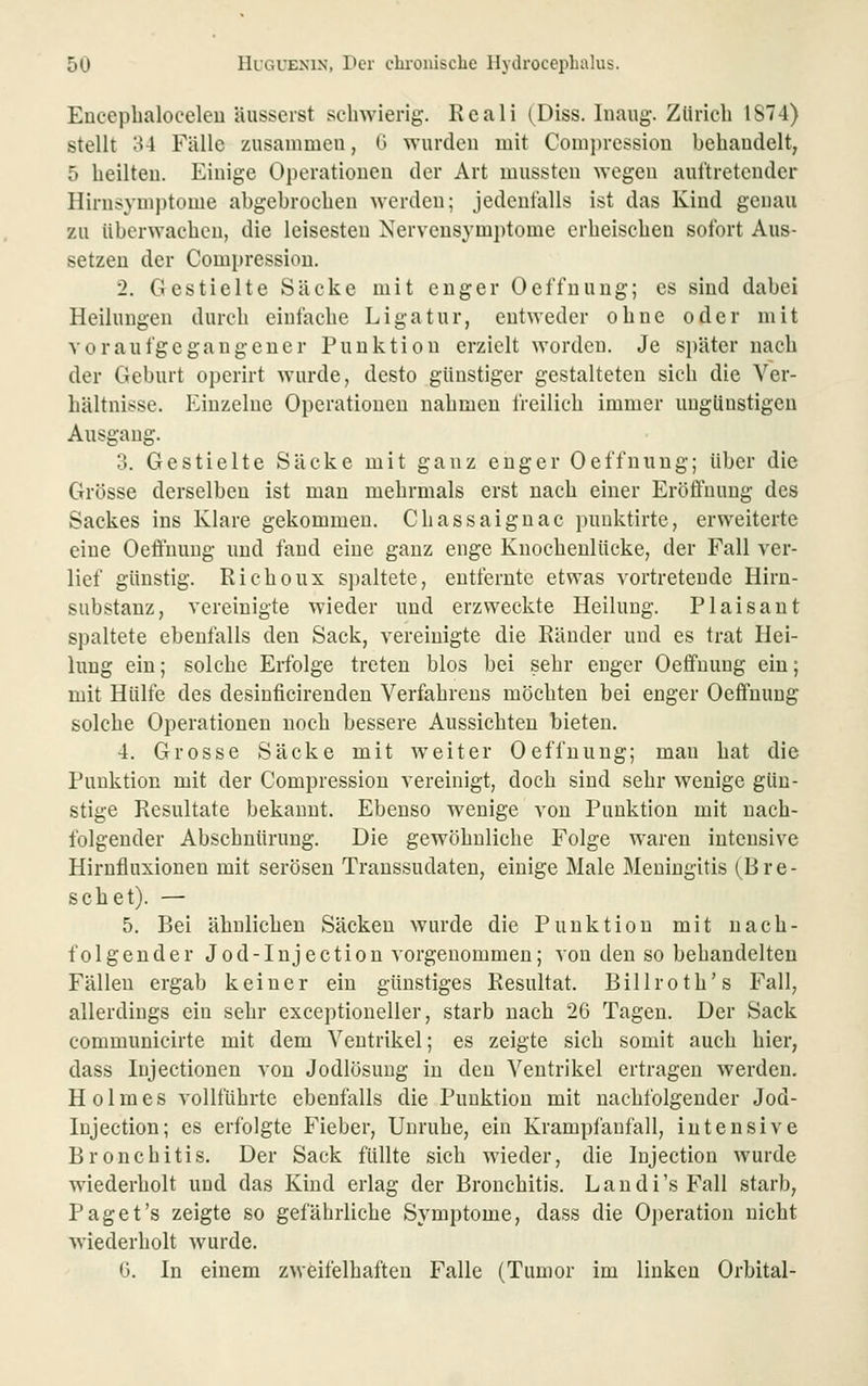 Encepbaloceleu äusserst schwierig. Reali (Diss. liiaug. Zürich 1874) stellt 34 Fälle zusammen, 0 wurden mit Compressiou behandelt, 5 heilten. Einige Operationen der Art mussten wegen auftretender Hirnsyuijjtome abgebrochen werden; jedenfalls ist das Kind genau zu überwachen, die leisesten Nervensymptome erheischen sofort Aus- setzen der Compressiou. 2. Gestielte Säcke mit enger Oeffuung; es sind dabei Heilungen durch einfache Ligatur, entweder ohne oder mit voraufgegangener Punktion erzielt worden. Je später nach der Geburt operirt wurde, desto günstiger gestalteten sich die Ver- bältnisse. P2inzelne Operationen nahmen freilich immer ungünstigen Ausgang. 3. Gestielte Säcke mit ganz enger Oeffnung; über die Grösse derselben ist man mehrmals erst nach einer Eröffnung des Sackes ins Klare gekommen. Chassaiguac puuktirte, erweiterte eine Oeftuuug und fand eine ganz enge Knochenlücke, der Fall ver- lief günstig. Richoux spaltete, entfernte etwas vortretende Hirn- substanz, vereinigte wieder und erzweckte Heilung. Plaisant spaltete ebenfalls den Sack, vereinigte die Känder und es trat Hei- lung ein; solche Erfolge treten blos bei sehr enger Oeffnung ein; mit Hülfe des desiuficirenden Verfahrens möchten bei enger Oeffnung solche Operationen noch bessere Aussichten bieten. 4. Grosse Säcke mit weiter Oeffnung; mau hat die Punktion mit der Compressiou vereinigt, doch sind sehr wenige gün- stige Resultate bekannt. Ebenso wenige von Punktion mit nach- folgender Abschnürung. Die gewöhnliche Folge waren intensive Hirnfluxionen mit serösen Transsudaten, einige Male Meningitis (Dre- schet). — 5. Bei ähnlichen Säcken wurde die Punktion mit nach- folgender Jod-Injectiou vorgenommen; von den so behandelten Fällen ergab keiner ein günstiges Resultat. Billroth's Fall, allerdings ein sehr exceptionelier, starb nach 26 Tagen. Der Sack communicirte mit dem Ventrikel; es zeigte sich somit auch hier, dass Injectionen von Jodlösung in den Ventrikel ertragen werden. Holmes vollführte ebenfalls die Punktion mit nachfolgender Jod- lujection; es erfolgte Fieber, Unruhe, ein Krampfanfall, intensive Bronchitis. Der Sack füllte sich wieder, die lujection wurde wiederholt und das Kind erlag der Bronchitis. Laudi's Fall starb, Paget's zeigte so gefährliche Symptome, dass die 0])eration nicht wiederholt wurde. 0. In einem zweifelhaften Falle (Tumor im linken Orbital-