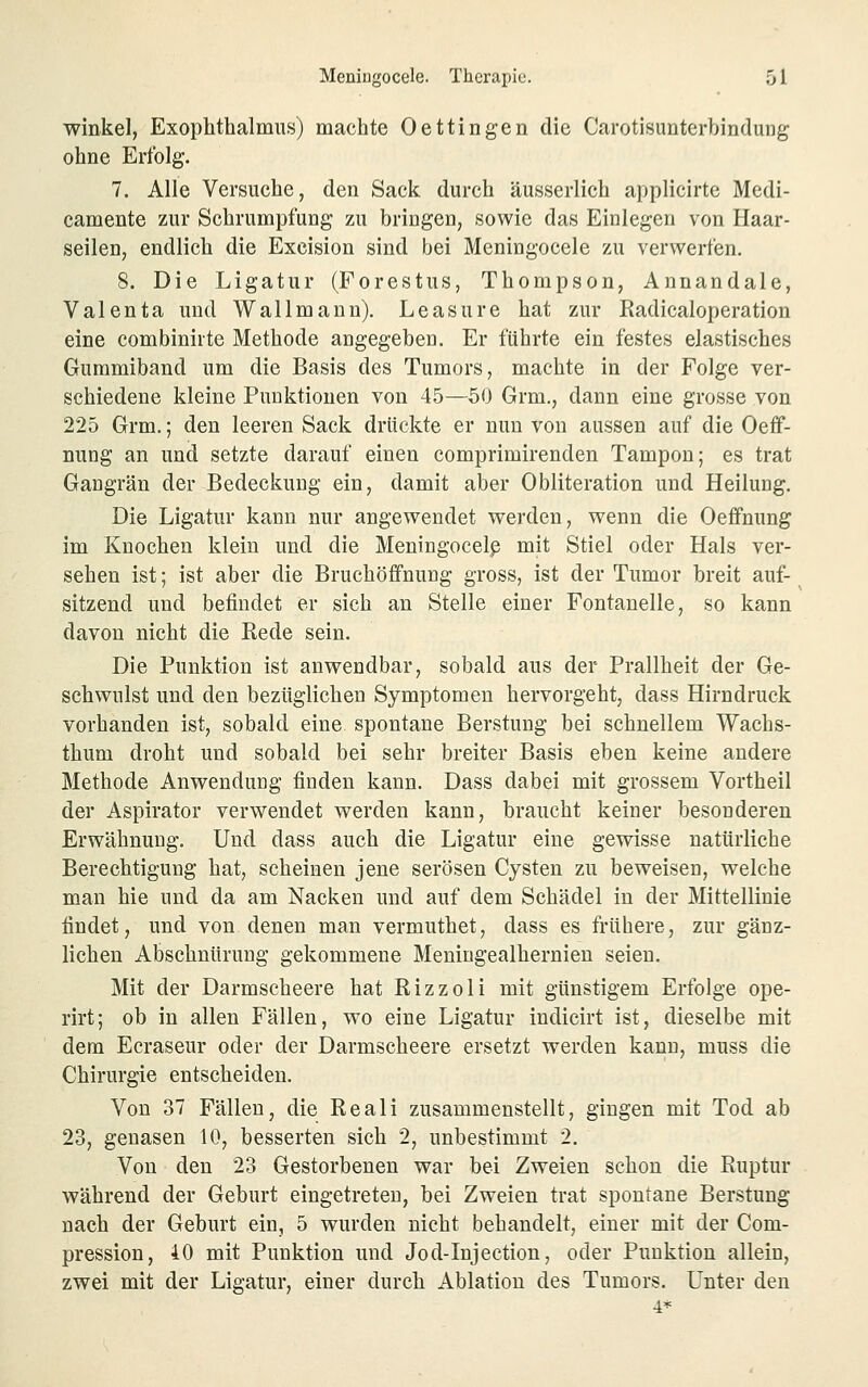 Winkel, Exophthalmus) machte Oettingen die Carotisunterbindung ohne Erfolg. 7. Alle Versuche, den Sack durch äusserlich applicirte Medi- camente zur Schrumpfung zu bringen, sowie das Einlegen von Haar- seilen, endlich die Exeision sind bei Meningocele zu verwerfen. 8. Die Ligatur (Forestus, Thompson, Annandale, Valenta und Wall mann). Leasure hat zur Radicaloperation eine combinirte Methode angegeben. Er führte ein festes elastisches Gummiband um die Basis des Tumors, machte in der Folge ver- schiedene kleine Punktionen von 45—50 Grm., dann eine grosse von 225 Grm.; den leeren Sack drückte er nun von aussen auf die Oeff- nung an und setzte darauf einen comprimirenden Tampon; es trat Gangrän der Bedeckung ein, damit aber Obliteration und Heilung. Die Ligatur kann nur angewendet werden, wenn die Oefifnung im Knochen klein und die Meningocelp mit Stiel oder Hals ver- sehen ist; ist aber die Bruchöfifnung gross, ist der Tumor breit auf- sitzend und befindet er sich an Stelle einer Fontanelle, so kann davon nicht die Rede sein. Die Punktion ist anwendbar, sobald aus der Prallheit der Ge- schwulst und den bezüglichen Symptomen hervorgeht, dass Hirndruck vorhanden ist, sobald eine spontane Berstung bei schnellem Wachs- thum droht und sobald bei sehr breiter Basis eben keine andere Methode Anwendung finden kann. Dass dabei mit grossem Vortheil der Aspirator verwendet werden kann, braucht keiner besonderen Erwähnung. Und dass auch die Ligatur eine gewisse natürliche Berechtigung hat, scheinen jene serösen Cysten zu beweisen, welche man hie und da am Nacken und auf dem Schädel in der Mittellinie findet, und von. denen man vermuthet, dass es frühere, zur gänz- lichen Abschnürung gekommene Meniugealhernien seien. Mit der Darmscheere hat Rizzoli mit günstigem Erfolge ope- rirt; ob in allen Fällen, wo eine Ligatur indicirt ist, dieselbe mit dem Ecraseur oder der Darmscheere ersetzt werden kann, muss die Chirurgie entscheiden. Von 37 Fällen, die Reali zusammenstellt, gingen mit Tod ab 23, genasen 10, besserten sich 2, unbestimmt 2. Von den 23 Gestorbenen war bei Zweien schon die Ruptur während der Geburt eingetreten, bei Zweien trat spontane Berstung nach der Geburt ein, 5 wurden nicht behandelt, einer mit der Com- pression, iO mit Punktion und Jod-Injection, oder Punktion allein, zwei mit der Ligatur, einer durch Ablatiou des Tumors. Unter den 4*
