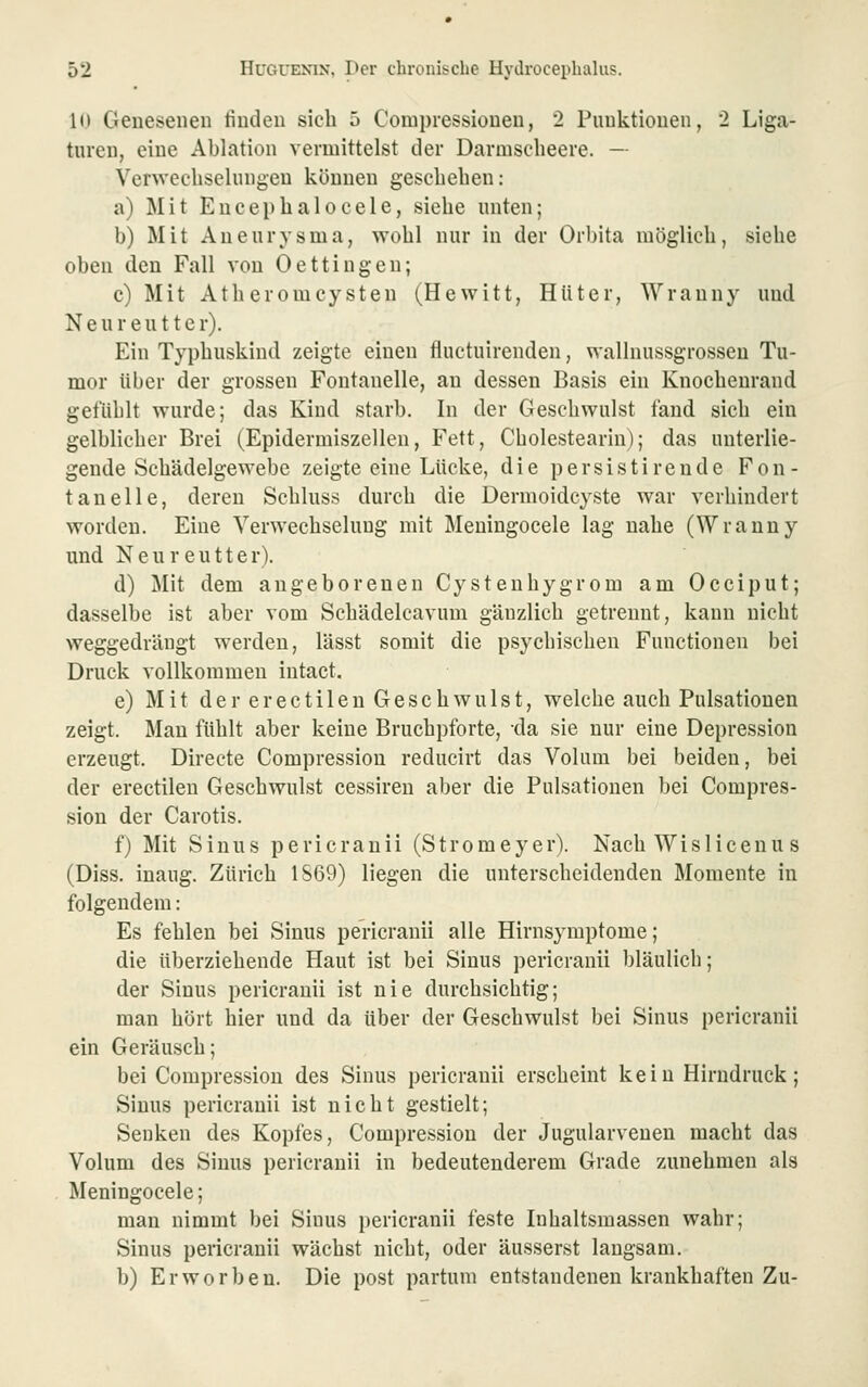 10 Genesenen linden sich 5 Compressiouen, 2 Punktionen, 2 Liga- turen, eine Ablation vermittelst der Darmscbeere. — Verwecliselinigen können geschehen: a) Mit Eucephalocele, siehe unten; b) Mit Aneurysma, wohl nur in der Orbita möglich, siehe oben den Fall von Oettingen; c) Mit Atheromcysten (Hewitt, Hüter, Wrauny und Neureutter). Ein Typhuskind zeigte einen fluctuirenden, wallnussgrossen Tu- mor über der grossen Fontanelle, an dessen Basis ein Knocheurand gefühlt wurde; das Kind starb. In der Geschwulst fand sieb ein gelblicher Brei (Epidermiszellen, Fett, Cholestearin); das unterlie- gende Schädelgewebe zeigte eine Lücke, die persistireude Fon- tanelle, deren Schluss durch die Dermoidcyste war verhindert worden. Eine Verwechselung mit Meningocele lag nahe (Wranny und Neureutter). d) Mit dem angeborenen Cystenhygrom am Occiput; dasselbe ist aber vom Schädelcavum gänzlich getrennt, kann nicht weggedrängt werden, lässt somit die psychischen Functionen bei Druck vollkommen intact. e) Mit der erectilen Geschwulst, welche auch Pulsationen zeigt. Man fühlt aber keine Bruchpforte, da sie nur eine Depression erzeugt. Directe Compression reducirt das Volum bei beiden, bei der erectilen Geschwulst cessiren aber die Pulsationen bei Compres- sion der Carotis. f) Mit Sinus pericranii (Stromeyer). Nach Wislicenu s (Diss. inaug. Zürich 1S69) liegen die unterscheidenden Momente in folgendem: Es fehlen bei Sinus pericranii alle Hirnsymptome; die überziehende Haut ist bei Sinus pericranii bläulich; der Sinus pericranii ist nie durchsichtig; man hört hier und da über der Geschwulst bei Sinus pericranii ein Geräusch; bei Compression des Sinus pericranii erscheint kein Hirndruck; Sinus pericranii ist nicht gestielt; Senken des Kopfes, Compression der Jugularvenen macht das Volum des Sinus pericranii in bedeutenderem Grade zunehmen als Meningocele; man nimmt bei Sinus [)ericranii feste Inhaltsmassen wahr; Sinus pericranii wächst nicht, oder äusserst langsam. b) Erworben. Die post partum entstandenen krankhaften Zu-