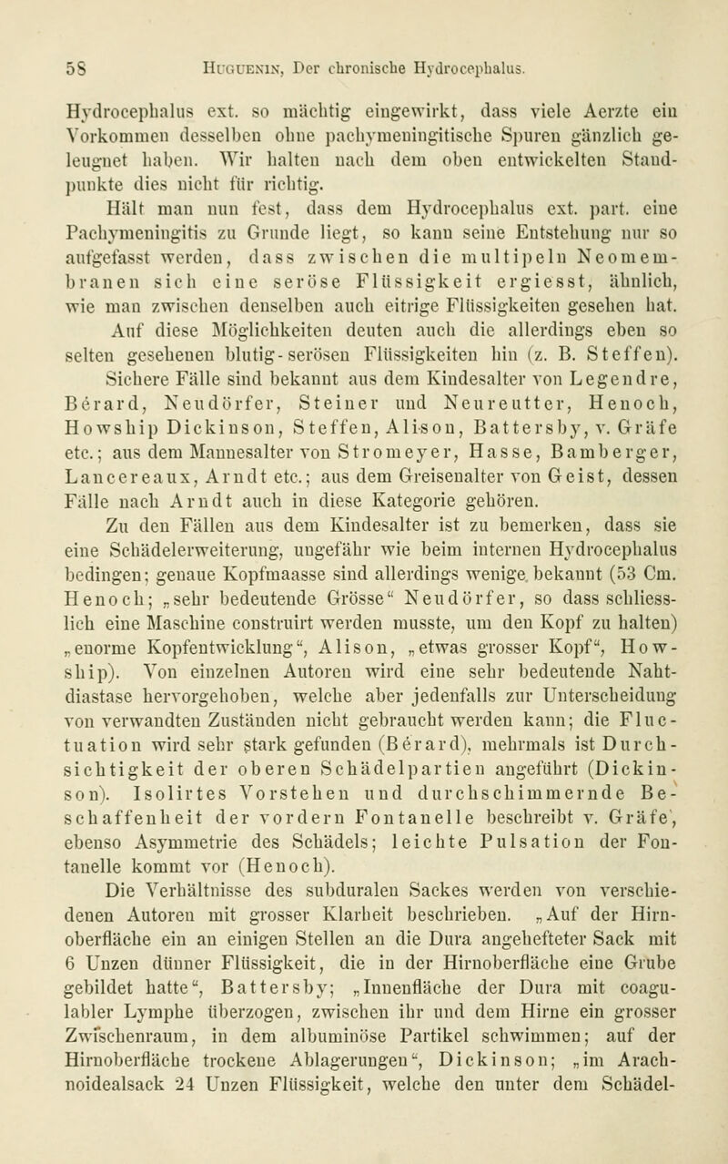 Hydroceplialiis ext. so mächtig eingewirkt, dass viele Aerzte eiu Vorkommen desselben obne pachymeningitische Spuren gänzlich ge- leugnet haben. Wir halten nach dem oben entwickelten Staud- ])unkte dies nicht für richtig. Hält man nun fest, dass dem Hydrocephalus ext. part. eine Pachymeningitis zu Grunde liegt, so kann seine Entstehung nur so aufgefasst werden, dass zwischen die multipein Neomem- branen sich eine seröse Flüssigkeit ergiesst, ähnlich, wie man zwischen denselben auch eitrige Flüssigkeiten gesehen hat. Auf diese j\röglichkeiten deuten auch die allerdings eben so selten gesehenen blutig-serösen Flüssigkeiten hin (z. B. Steffen). Sichere Fälle sind bekannt aus dem Kindesalter von Legendre, Berard, Keudörfer, Steiner und Neureutter, Henoch, Howship Dickinson, Steffen, Alison, Battersby, v. Gräfe etc.; aus dem Mannesalter von Stromey er, Hasse, Bamberg er, Lancereaux, Arndt etc.; aus dem Greisenalter von Geist, dessen Fälle nach Arndt auch in diese Kategorie gehören. Zu den Fällen aus dem Kindesalter ist zu bemerken, dass sie eine Schädelerweiterung, ungefähr wie beim internen Hydrocephalus bedingen; genaue Kopfmaasse sind allerdings wenige bekannt (53 Cm. Henoch; „sehr bedeutende Grösse Neudörfer, so dass schliess- lich eine Maschine construirt werden musste, um den Kopf zu halten) „enorme Kopfeutwicklung, Alison, „etwas grosser Kopf, How- ship). Von einzelnen Autoren wird eine sehr bedeutende Naht- diastase hervorgehoben, welche aber jedenfalls zur Unterscheidung von verwandten Zuständen nicht gebraucht werden kann; die Fluc- tuation wird sehr gtark gefunden (Berard), mehrmals ist Durch- sichtigkeit der oberen Schädelpartien angeführt (Dickin- son). Isolirtes Vorstehen und durchschimmernde Be- schaffenheit der vordem Fontanelle beschreibt v. Gräfe', ebenso Asymmetrie des Schädels; leichte Pulsatiou der Fon- tanelle kommt vor (Henoch). Die Verhältnisse des subduralen Sackes werden von verschie- denen Autoren mit grosser Klarheit beschrieben. „Auf der Hirn- oberfläche ein au einigen Stellen an die Dura angehefteter Sack mit 6 Unzen dünner Flüssigkeit, die in der Hirnoberfläche eine Grube gebildet hatte, Battersby; „Innenfläche der Dura mit coagu- labler Lymphe überzogen, zwischen ihr und dem Hirne ein grosser Zwfschenraum, in dem albuminöse Partikel schwimmen; auf der Hirnoberfläche trockene Ablagerungen, Dickinson; „im Arach- noidealsack 24 Unzen Flüssigkeit, welche den unter dem Schädel-