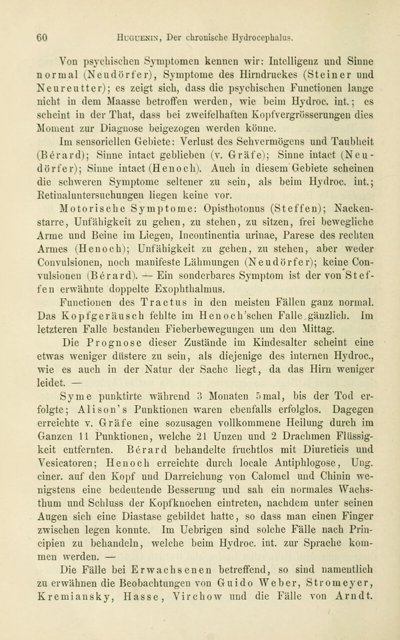 Von psycbiseben Symptomen kennen wir: Intelligenz und Sinne normal (^Neudörfer), Symptome des Hirndruckes (Steiner und Neureutter); es zeigt sich, dass die psychischen Functionen lange nicht in dem Maasse betroffen werden, wie beim Hydroc. int.; es scheint in der That, dass bei zweifelhaften Ko))fvergrösserungen dies Moment zur Diagnose beigezogen werden könne. Im sensoriellen Gebiete: Verlust des Sehvermögens und Taubheit (Berard); Sinne intact geblieben (v. Gräfe); Sinne iutact (Neu- dörfer); Sinne intact (Henoch). Auch in diesem Gebiete scheinen die schweren Symptome seltener zu sein, als beim Hydroc. int.; Retiualuntersuchungen liegen keine vor. Motorische Symptome: Opisthotonus (Steffen); Nacken- starre, Unfähigkeit zu gehen, zu stehen, zu sitzen, frei bewegliche Arme und Beine im Liegen, Incontinentia urinae, Parese des rechten Armes (Henoch); Unfähigkeit zu gehen, zu stehen, aber weder Convulsionen, noch manifeste Lähmungen (Neudörfer); keine Con- vulsionen (Berard). — Ein sonderbares Symptom ist der von Stef- fen erwähnte doppelte Exophthalmus. Functionen des Tractus in den meisten Fällen ganz normal. Das Kopfgeräusch fehlte im Henoch'schen Falle.gänzlich. Im letzteren Falle bestanden Fieberbewegungen um den Mittag. Die Prognose dieser Zustände im Kindesalter scheint eine etwas weniger düstere zu sein, als diejenige des internen Hydroc, wie es auch in der Natur der Sache liegt, da das Hirn weniger leidet. — Syme punktirte während 3 Monaten 5mal, bis der Tod er- folgte; Alison's Punktionen waren ebenfalls erfolglos. Dagegen erreichte v. Gräfe eine sozusagen vollkommene Heilung durch im Ganzen 11 Punktionen, welche 21 Unzen und 2 Drachmen Flüssig- keit entfernten. Berard behandelte fruchtlos mit Diureticis und Vesicatoren; Henoch erreichte durch locale Antiphlogose, Ung. einer, auf den Kopf und Darreichung von Calomel und Chinin we- nigstens eine bedeutende Besserung und sah ein normales Wachs- thum und Schluss der Kopfknochen eintreten^ nachdem unter seinen Augen sich eine Diastase gebildet hatte, so dass man einen Finger zwischen legen konnte. Im Uebrigen sind solche Fälle nach Prin- cipien zu behandeln, welche beim Hydroc. int. zur Sprache kom- men werden. — Die Fälle bei Erwachsenen betreffend, so sind namentlich zu erwähnen die Beobachtungen von Guido Weber, Stromeyer, Kremiansky, Hasse, Virchow imd die Fälle von Arndt.