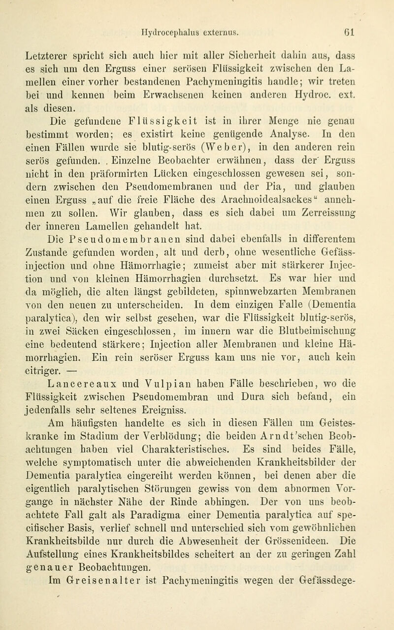Letzterer spricht sich auch hier mit aller Sicherheit daliiii aus, dass es sich um den Erguss einer serösen Flüssigkeit zwischen den La- mellen einer vorher bestandenen Pachyraeningitis handle; wir treten bei und kennen beim Erwachsenen keinen anderen Hydroc. ext, als diesen. Die gefundene Flüssigkeit ist in ihrer Menge nie genau bestimmt worden; es existirt keine genügende Analyse. In den einen Fällen wurde sie blutig-serös (Weber), in den anderen rein serös gefunden. . Einzelne Beobachter erwähnen, dass der' Erguss nicht in den präformirten Lücken eingeschlossen gewesen sei, son- dern zwischen den Pseudomembranen und der Pia, und glauben einen Erguss „auf die freie Fläche des Arachnoidealsackes anneh- men zu sollen. Wir glauben, dass es sich dabei um Zerreissung der inneren Lamellen gehandelt hat. Die Pseudomembranen sind dabei ebenfalls in diflferentem Zustande gefunden worden, alt und derb, ohne wesentliche Gefäss- injection und ohne Hämorrhagie; zumeist aber mit stärkerer Injec- tion und von kleinen Hämorrhagien durchsetzt. Es war hier und da möglich, die alten längst gebildeten, spinnwebzarten Membranen von den neuen zu unterscheiden. In dem einzigen Falle (Dementia paralytica), den wir selbst gesehen, war die Flüssigkeit blutig-serös, in zwei Säcken eingeschlossen, im Innern war die Blutbeimischung eine bedeutend stärkere; Injection aller Membranen und kleine Hä- morrhagien. Ein rein seröser Erguss kam uns nie vor, auch kein eitriger. — Lancereaux und Vulpian haben Fälle beschrieben, wo die Flüssigkeit zwischen Pseudomembran und Dura sich befand, ein jedenfalls sehr seltenes Ereigniss. Am häufigsten handelte es sich in diesen Fällen um Geistes- kranke im Stadium der Verblödung; die beiden Arn dt'sehen Beob- achtungen haben viel Charakteristisches. Es sind beides Fälle, welche symptomatisch unter die abweichenden Krankheitsbilder der Dementia paralytica eingereiht werden können, bei denen aber die eigentlich paralytischen Störungen gewiss von dem abnormen Vor- gänge in nächster Nähe der Rinde abhingen. Der von uns beob- achtete Fall galt als Paradigma einer Dementia paralytica auf spe- cifischer Basis, verlief schnell und unterschied sich vom gewöhnlichen Krankheitsbilde nur durch die Abwesenheit der Grössenideen. Die Aufstellung eines Krankheitsbildes scheitert an der zu geringen Zahl genauer Beobachtungen. Im Greisenalter ist Pachymeningitis wegen der Gefässdege-