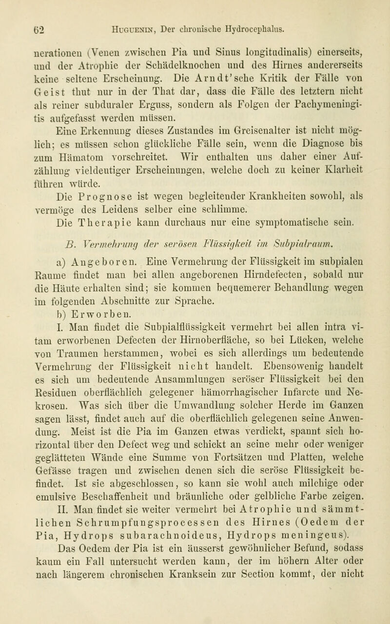 nerationeu (Veuen zwischeu Pia imd Sinus longitiulinalis) einerseits, und der Atrophie der Sehädellinocheu und des Hirnes andererseits keine seltene Erscheinung. Die Arn dt'sehe Kritili der Fälle von Geist thut nur in der That dar, dass die Fälle des letztern nicht als reiner subduraler Erguss, sondern als Folgen der Paehymeningi- tis aufgefasst werden müssen. Eine Erkennung dieses Zustandes im Greisenalter ist nicht mög- lich; es müssen schon glückliche Fälle sein, wenn die Diagnose bis zum Plämatom vorschreitet. Wir enthalten uns daher einer Auf- zählung vieldeutiger Erscheinungen, welche doch zu keiner Klarheit führen würde. Die Prognose ist wegen begleitender Krankheiten sowohl, als vermöge des Leidens selber eine schlimme. Die Therapie kann durchaus nur eine symptomatische sein. B. Vermehrung der serösen Flüssigkeit im Stibpialraum. a) Angeboren. Eine Vermehrung der Flüssigkeit im subpialen Räume findet man bei allen angeborenen Hirndefecten, sobald nur die Häute erhalten sind; sie kommen bequemerer Behandlung wegen im folgenden Abschnitte zur Sprache. b) Erworben. I. Man findet die Subpialflüssigkeit vermehrt bei allen iutra vi- tam erworbenen Defecten der Hirnoberfläche, so bei Lücken, welche von Traumen herstammen, wobei es sich allerdings um bedeutende Vermehrung der Flüssigkeit nicht handelt. Ebensowenig handelt es sich um bedeutende Ansammlungen seröser Flüssigkeit bei den Residuen oberflächlich gelegener hämorrhagischer Infarcte und Ne- krosen. Was sich über die Umwandlung solcher Herde im Ganzen sagen lässt, findet auch auf die oberflächlich gelegeneu seine Anwen- dung. Meist ist die Pia im Ganzen etwas verdickt, spannt sich ho- rizontal über den Defect weg und schickt an seine mehr oder weniger geglätteten Wände eine Summe von Fortsätzen und Platten, welche Gefässe tragen und zwischen denen sich die seröse Flüssigkeit be- findet. Ist sie abgeschlossen, so kann sie wohl auch milchige oder emulsive Beschaffenheit und bräunliche oder gelbliche Farbe zeigen. H. Man findet sie weiter vermehrt bei Atrophie und sämmt- lichen Schrumpfungsprocessen des Hirnes (Oedem der Pia, Hydrops subarachnoideus, Hydrops meningeus). Das Oedem der Pia ist ein äusserst gewöhnlicher Befund, sodass kaum ein Fall untersucht werden kann, der im höhern Alter oder nach längerem chronischen Kranksein zur Section kommt, der nicht